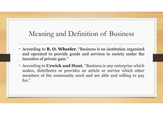 Meaning and Definition of Business
• According to B. O. Wheeler, “Business is an institution organized
and operated to provide goods and services to society under the
incentive of private gain.”
• According to Urwick and Hunt, “Business is any enterprise which
makes, distributes or provides an article or service which other
members of the community need and are able and willing to pay
for.”
 