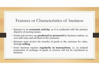 Features or Characteristics of business
• Business is an economic activity, as it is conducted with the primary
objective of earning money.
• Goods and services are produced or procured by business entities, so
as to add value and sell them to the consumer.
• Business must involve the transfer of goods to the customer for value,
through selling.
• Every business requires regularity in transactions, i.e. an isolated
transaction of exchange of goods or services will not be considered as
business.
 