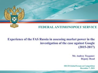 Experience of the FAS Russia in assessing market power in the
investigation of the case against Google
(2015-2017)
Mr. Andrey Tsyganov
Deputy Head
OECD Global Forum on Competition
December 7, 2021
FEDERAL ANTIMONOPOLY SERVICE
 