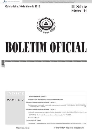 Documento descarregado pelo utilizador Adilson (10.8.0.12) em 14-05-2012 09:15:48.
                                                                           © Todos os direitos reservados. A cópia ou distribuição não autorizada é proibida.




                  Quinta-feira, 10 de Maio de 2012                                                                                                   II Série
                                                                                                                                                      Número 31




                  BOLETIM OFICIAL
1 528000 002089




                  ÍNDICE
                                                MINISTÉRIO DA JUSTIÇA:

                   PA RT E J                  Direcção-Geral dos Registos, Notariado e Identiﬁcação:

                                           Extracto Publicação de Sociedade nº 170/2012:

                                              Certiﬁcando uma escritura de constituição de associação denominada “ASSOCIAÇÃO MISSIONOLOGIA
                                                 RACIONALISTA CRISTÃ” ................................................................................................................ 140

                                           Extracto Publicação de Sociedade nº 171/2012:

                                              Certiﬁcando uma alteração dos artigos do Estatuto da sociedade “PORTO GRANDE HOTÉIS, S.A.R.L.”........140

                                                CONCAVE – Sociedade Caboverdiana de Construção, SA CV, LDA:

                                              Assembleia Geral:

                                           Convocatória nº 7/2012:

                                              Convocam-se a assembleia-geral da CONCAVE – Sociedade Caboverdiana de Construção, SA.........140


                            https://kiosk.incv.cv                                                          311916F0-11EA-4F00-B580-286E2691A065
 