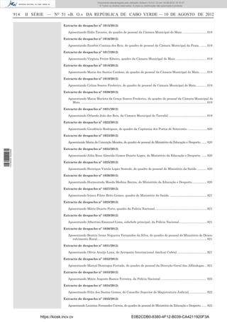 Documento descarregado pelo utilizador Adilson (10.8.0.12) em 10-08-2012 15:10:27.
                                                                               © Todos os direitos reservados. A cópia ou distribuição não autorizada é proibida.


                  914   II SÉRIE — NO 51 «B. O.» DA REPÚBLICA DE CABO VERDE — 10 DE AGOSTO DE 2012

                                           Extracto de despacho nº 1015/2012:

                                              Aposentando Ilídio Tavares, do quadro de pessoal da Câmara Municipal do Maio. ............................ 918

                                           Extracto de despacho nº 1016/2012:

                                              Aposentando Eusébio Contina dos Reis, do quadro de pessoal da Câmara Municipal da Praia. ....... 919

                                           Extracto de despacho nº 1017/2012:

                                              Aposentando Virgínia Freire Ribeiro, quadro da Câmara Municipal do Maio. .................................... 919

                                           Extracto de despacho nº 1018/2012:

                                              Aposentando Maria dos Santos Cardoso, do quadro de pessoal da Câmara Municipal do Maio. ........ 919

                                           Extracto de despacho nº 1019/2012:

                                              Aposentando Celina Soares Frederico, do quadro de pessoal da Câmara Municipal do Maio. ............ 919

                                           Extracto de despacho nº 1020/2012:

                                              Aposentando Maria Marieta da Graça Soares Frederico, do quadro de pessoal da Câmara Municipal do
                                                Maio. .................................................................................................................................................... 919

                                           Extracto de despacho nº 1021/2012:

                                              Aposentando Orlando João dos Reis, da Câmara Municipal do Tarrafal. ............................................ 919

                                           Extracto de despacho nº 1022/2012:

                                              Aposentando Gaudêncio Rodrigues, do quadro da Capitania dos Portos de Sotavento. ...................... 920

                                           Extracto de despacho nº 1023/2012:

                                              Aposentando Maria da Conceição Mendes, do quadro de pessoal do Ministério da Educação e Desporto. ...... 920

                                           Extracto de despacho nº 1024/2012:
1 578000 002089




                                              Aposentando Júlia Rosa Almeida Gomes Duarte Lopes, do Ministério da Educação e Desporto. ...... 920

                                           Extracto de despacho nº 1025/2012:

                                              Aposentando Henrique Varela Lopes Semedo, do quadro de pessoal do Ministério da Saúde. ........... 920

                                           Extracto de despacho nº 1026/2012:

                                              Aposentando Hormezinda Moeda Medina Barros, do Ministério da Educação e Desporto. ................ 920

                                           Extracto de despacho nº 1027/2012:

                                              Aposentando Irineu Fileto Brito Gomes, quadro do Ministério da Saúde. ........................................... 921

                                           Extracto de despacho nº 1028/2012:

                                              Aposentando Mário Duarte Porto, quadro da Polícia Nacional. ............................................................ 921

                                           Extracto de despacho nº 1029/2012:

                                              Aposentando Albertino Emanuel Lima, subchefe principal, da Polícia Nacional................................. 921

                                           Extracto de despacho nº 1030/2012:

                                              Aposentando Beatriz Ivone Nogueira Fernandes da Silva, do quadro de pessoal do Ministério do Desen-
                                                volvimento Rural. ................................................................................................................................ 921

                                           Extracto de despacho nº 1031/2012:

                                              Aposentando Olívio Araújo Lima, do Aeroporto Internacional Amílcar Cabral. .................................. 921

                                           Extracto de despacho nº 1032/2012:

                                              Aposentando Marçal Domingos Furtado, do quadro de pessoal da Direcção-Geral das Alfândegas. .. 921

                                           Extracto de despacho nº 1033/2012:

                                              Aposentando Mário Augusto Ramos Ferreira, da Polícia Nacional ..................................................... 922

                                           Extracto de despacho nº 1034/2012:

                                              Aposentando Félix dos Santos Gomes, do Conselho Superior de Magistratura Judicial. .................... 922

                                           Extracto de despacho nº 1035/2012:

                                              Aposentando Leontina Fernandes Correia, do quadro de pessoal do Ministério da Educação e Desporto. ...... 922


                             https://kiosk.incv.cv                                                                 E0B2CDB0-8380-4F12-B039-CA4211920F3A
 