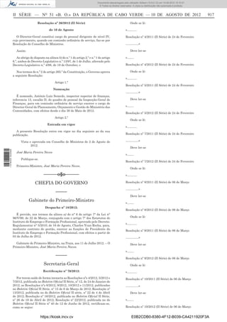Documento descarregado pelo utilizador Adilson (10.8.0.12) em 10-08-2012 15:10:27.
                                                                                       © Todos os direitos reservados. A cópia ou distribuição não autorizada é proibida.



                  II SÉRIE — NO 51 «B. O.» DA REPÚBLICA DE CABO VERDE — 10 DE AGOSTO DE 2012                                                                                917
                                     Resolução nº 26/2012 (II Série)                                                 Onde se lê:

                                               de 10 de Agosto                                                  «……….

                     O Director-Geral constitui cargo do pessoal dirigente de nível IV,                         Resolução nº 4/2011 (II Série) de 24 de Fevereiro
                  cujo provimento, quando em comissão ordinária de serviço, faz-se por
                  Resolução do Conselho de Ministros.                                                           ………….»

                     Assim:                                                                                          Deve ler-se

                     Ao abrigo do disposto na alínea b) do n.º 1 do artigo 2.º e n.º 1 do artigo                «…….
                  6.º, ambos do Decreto-Legislativo n.º 13/97, de 1 de Julho, alterado pelo
                  Decreto-Legislativo n.º 4/98, de 19 de Outubro; e                                             Resolução nº 4/2012 (II Série) de 24 de Fevereiro

                     Nos termos do n.º 2 do artigo 265.º da Constituição, o Governo aprova                           Onde se lê:
                  a seguinte Resolução:
                                                                                                                «……….
                                                   Artigo 1.º
                                                                                                                Resolução nº 5/2011 (II Série) de 24 de Fevereiro
                                                  Nomeação
                                                                                                                ………….»
                     É nomeado, António Luís Semedo, inspector superior de ﬁnanças,
                  referencia 15, escalão D, do quadro de pessoal da Inspecção-Geral de                               Deve ler-se
                  Finanças, para em comissão ordinária de serviço exercer o cargo de
                  Director-Geral do Planeamento, Orçamento e Gestão do Ministério das                           «…….
                  Comunidades, com efeitos desde o dia 30 de Maio de 2012.
                                                                                                                Resolução nº 5/2012 (II Série) de 24 de Fevereiro
                                                   Artigo 2.º
                                                                                                                     Onde se lê:
                                             Entrada em vigor
                                                                                                                «……….
                    A presente Resolução entra em vigor no dia seguinte ao da sua
                  publicação.                                                                                   Resolução nº 7/2011 (II Série) de 24 de Fevereiro

                        Vista e aprovada em Conselho de Ministros de 2 de Agosto de                             ………….»
                               2012.
                                                                                                                     Deve ler-se
1 578000 002089




                     José Maria Pereira Neves
                                                                                                                «…….
                        Publique-se.
                                                                                                                Resolução nº 7/2012 (II Série) de 24 de Fevereiro
                     Primeiro-Ministro, José Maria Pereira Neves.
                                                                                                                     Onde se lê:

                                          ––––––o§o––––––                                                       «……….

                                   CHEFIA DO GOVERNO                                                            Resolução nº 8/2011 (II Série) de 06 de Março

                                                                                                                ………….»
                                                    –––––
                                                                                                                     Deve ler-se
                              Gabinete do Primeiro-Ministro                                                     «…….
                                           Despacho nº 18/2012:
                                                                                                                Resolução nº 8/2012 (II Série) de 06 de Março
                    É provido, nos termos da alínea a) do n° 6 do artigo 7° da Lei n°
                  96/V/99, de 22 de Março, conjugada com o artigo 7° dos Estatutos do                                Onde se lê:
                  Instituto do Emprego e Formação Proﬁssional, aprovado pelo Decreto-
                                                                                                                «……….
                  Regulamentar n° 5/2010, de 16 de Agosto, Charles Yvan Rocha, para,
                  mediante contrato de gestão, exercer as funções de Presidente do
                                                                                                                Resolução nº 9/2011 (II Série) de 06 de Março
                  Instituto do Emprego e Formação Proﬁssional, com efeitos a partir de
                  03 de Julho de 2012.                                                                          ………….»
                    Gabinete do Primeiro-Ministro, na Praia, aos 11 de Julho 2012. – O                               Deve ler-se
                  Primeiro-Ministro, José Maria Pereira Naves.
                                                                                                                «…….
                                                    –––––
                                                                                                                Resolução nº 9/2012 (II Série) de 06 de Março
                                          Secretaria-Geral                                                           Onde se lê:
                                          Rectiﬁcação nº 76/2012:                                               «……….
                     Por terem saído de forma inexacta as Resoluções nºs 4/2012, 5/2012 e                       Resolução nº 10/2011 (II Série) de 06 de Março
                  7/2012, publicada no Boletim Oﬁcial II Série, nº 12, de 24 de Janeiro de
                  2012; as Resoluções nºs 8/2012, 9/2012, 10/2012 e 11/2012, publicadas                         ………….»
                  no Boletim Oﬁcial II Série, nº 15 de 6 de Março de 2012; Resolução nº
                  13/2012, publicada no do Boletim Oﬁcial II série, nº 22 de 4 de Abril                              Deve ler-se
                  de 2012; Resolução nº 16/2012, publicada no Boletim Oﬁcial II Série,
                  nº 26 de 19 de Abril de 2012; Resolução nº 22/2012, publicada no do                           «…….
                  Boletim Oﬁcial II Série nº 40 de 12 de Junho de 2012, rectiﬁcam-se,
                  como se segue:                                                                                Resolução nº 10/2012 (II Série) de 06 de Março


                                        https://kiosk.incv.cv                                                         E0B2CDB0-8380-4F12-B039-CA4211920F3A
 