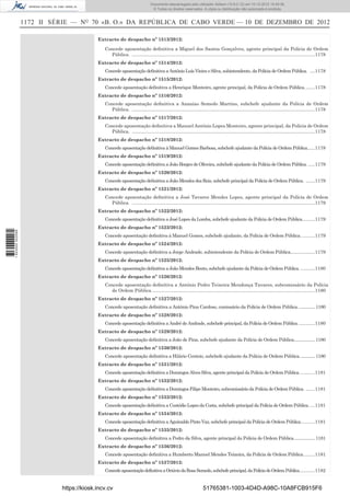 1172 II SÉRIE — NO
70 «B. O.» DA REPÚBLICA DE CABO VERDE — 10 DE DEZEMBRO DE 2012
Extracto de despacho nº 1513/2012:
Concede aposentação deﬁnitiva a Miguel dos Santos Gonçalves, agente principal da Polícia de Ordem
Pública. ............................................................................................................................................1178
Extracto de despacho nº 1514/2012:
Concede aposentação deﬁnitiva a António Luís Vieira e Silva, subintendente, da Polícia de Ordem Pública. ....1178
Extracto de despacho nº 1515/2012:
Concede aposentação deﬁnitiva a Henrique Monteiro, agente principal, da Polícia de Ordem Pública........1178
Extracto de despacho nº 1516/2012:
Concede aposentação deﬁnitiva a Ananias Semedo Martins, subchefe ajudante da Polícia de Ordem
Pública. ............................................................................................................................................1178
Extracto de despacho nº 1517/2012:
Concede aposentação deﬁnitiva a Manuel António Lopes Monteiro, agente principal, da Polícia de Ordem
Pública. ............................................................................................................................................1178
Extracto de despacho nº 1518/2012:
Concede aposentação deﬁnitiva á Manuel Gomes Barbosa, subchefe ajudante da Polícia de Ordem Pública......1178
Extracto de despacho nº 1519/2012:
Concede aposentação deﬁnitiva a João Borges de Oliveira, subchefe ajudante da Polícia de Ordem Pública. .....1179
Extracto de despacho nº 1520/2012:
Concede aposentação deﬁnitiva a João Mendes dos Reis, subchefe principal da Polícia de Ordem Pública. .......1179
Extracto de despacho nº 1521/2012:
Concede aposentação deﬁnitiva a José Tavares Mendes Lopes, agente principal da Polícia de Ordem
Pública. ............................................................................................................................................1179
Extracto de despacho nº 1522/2012:
Concede aposentação deﬁnitiva a José Lopes da Lomba, subchefe ajudante da Polícia de Ordem Pública..........1179
Extracto de despacho nº 1523/2012:
Concede aposentação deﬁnitiva á Manuel Gomes, subchefe ajudante, da Polícia de Ordem Pública...........1179
Extracto de despacho nº 1524/2012:
Concede aposentação deﬁnitiva a Jorge Andrade, subintendente da Polícia de Ordem Pública...................1179
Extracto de despacho nº 1525/2012:
Concede aposentação deﬁnitiva a João Mendes Bento, subchefe ajudante da Polícia de Ordem Pública. ...........1180
Extracto de despacho nº 1526/2012:
Concede aposentação deﬁnitiva a António Pedro Teixeira Mendonça Tavares, subcomissário da Polícia
de Ordem Pública.............................................................................................................................1180
Extracto de despacho nº 1527/2012:
Concede aposentação deﬁnitiva a António Pina Cardoso, comissário da Polícia de Ordem Pública. ..............1180
Extracto de despacho nº 1528/2012:
Concede aposentação deﬁnitiva a André de Andrade, subchefe principal, da Polícia de Ordem Pública. ............1180
Extracto de despacho nº 1529/2012:
Concede aposentação deﬁnitiva a João de Pina, subchefe ajudante da Polícia de Ordem Pública...................1180
Extracto de despacho nº 1530/2012:
Concede aposentação deﬁnitiva a Hilário Centeio, subchefe ajudante da Polícia de Ordem Pública..............1180
Extracto de despacho nº 1531/2012:
Concede aposentação deﬁnitiva a Domingos Alves Silva, agente principal da Polícia de Ordem Pública............1181
Extracto de despacho nº 1532/2012:
Concede aposentação deﬁnitiva a Domingos Filipe Monteiro, subcomissário da Polícia de Ordem Pública. .......1181
Extracto de despacho nº 1533/2012:
Concede aposentação deﬁnitiva a Custódio Lopes da Costa, subchefe principal da Polícia de Ordem Pública.....1181
Extracto de despacho nº 1534/2012:
Concede aposentação deﬁnitiva a Aguinaldo Pinto Vaz, subchefe principal da Polícia de Ordem Pública...........1181
Extracto de despacho nº 1535/2012:
Concede aposentação deﬁnitiva a Pedro da Silva, agente principal da Polícia de Ordem Pública...................1181
Extracto de despacho nº 1536/2012:
Concede aposentação deﬁnitiva a Humberto Manuel Mendes Teixeira, da Polícia de Ordem Pública.........1181
Extracto de despacho nº 1537/2012:
ConcedeaposentaçãodefinitivaaOctáviodaRosaSemedo,subchefeprincipal,daPolíciadeOrdemPública............1182
https://kiosk.incv.cv 51765381-1003-4D4D-A98C-10A8FCB915F6
Documento descarregado pelo utilizador Adilson (10.8.0.12) em 10-12-2012 15:49:36.
© Todos os direitos reservados. A cópia ou distribuição não autorizada é proibida.
1623000002089
 
