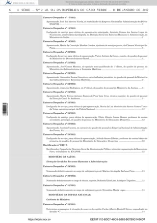 Documento descarregado pelo utilizador Felismino Thomás (10.73.102.134) em 23-02-2012 10:49:43.
                                                                        Documento descarregado pelo utilizador Adilson (10.73.103.139) em 23-02-2012 12:06:53.
                                                                            © Todos os direitos reservados. A cópia ou distribuição não autorizada é proibida.


                  6   II SÉRIE — NO 2 «B. O.» DA REPÚBLICA DE CABO VERDE — 11 DE JANEIRO DE 2012

                                         Extracto Despacho nº 17/2012:
                                            Aposentando, José Rui Moreira Varela, ex-trabalhador da Empresa Nacional de Administração dos Portos
                                              ENAPOR. ............................................................................................................................................ 11
                                         Extracto Despacho nº 18/2012:
                                            Desligando de serviço para efeitos de aposentação antecipada, Arminda Gomes dos Santos Lopes do
                                              Nascimento, escriturária dactilógrafa, da Direcção-Geral dos Recursos Humanos e Administração, do
                                              Ministério da Saúde. .......................................................................................................................... 11
                                         Extracto Despacho nº 19/2012:
                                            Aposentando, Maria da Conceição Mendes Guedes, ajudante de serviços gerais, da Câmara Municipal da
                                              Praia.................................................................................................................................................... 11
                                         Extracto Despacho nº 20/2012:
                                            Desligando de serviço para efeitos de aposentação, Victor António da Graça, guarda, do quadro de pessoal
                                              do Ministério do Desenvolvimento Rural.......................................................................................... 11
                                         Extracto Despacho nº 21/2012:
                                            Aposentando, José Gomes Martins, ex-operário semi-qualiﬁcado de 1ª classe, do quadro de pessoal do
                                              Ministério das Infraestruturas e Economia Marítima. ...................................................................... 1
                                         Extracto Despacho nº 22/2012:
                                            Aposentando, Alexandre Ramos Gonçalves, ex-trabalhador jornaleiro, do quadro de pessoal do Ministério
                                              das Infraestruturas e Economia Marítima. ...................................................................................... 11
                                         Extracto Despacho nº 23/2012:
                                            Aposentando, João José Rodrigues, ex-3º oﬁcial, do quadro de pessoal do Ministério da Justiça. ..... 11
                                         Extracto Despacho nº 24/2012:
                                            Aposentando, Maria Teresa Antunes Ramos de Pina Vera Cruz, técnica superior, do quadro de pessoal
                                              da Direcção-Geral do Ambiente. ........................................................................................................ 11
                                         Extracto Despacho nº 25/2012:
1 459000 002089




                                            Desligando de serviço, para efeitos de pré-aposentação, Maria da Luz Monteiro dos Santos Gomes Timas
                                              da Veiga, agente principal, da Polícia Nacional. .............................................................................. 12
                                         Extracto Despacho nº 26/2012:
                                            Desligando de serviço, para efeitos de aposentação, Elísio Alberto Soares Gomes, professor de ensino
                                              secundário, principal, do quadro de pessoal do Ministério de Educação e Desportos. ................... 12
                                         Extracto Despacho nº 27/2012:
                                            Aposentando, António Tavares, ex-catraeiro do quadro de pessoal da Empresa Nacional de Administração
                                              dos Portos, SA. .................................................................................................................................... 12
                                         Extracto Despacho nº 28/2012:
                                            Desligando de serviço, para efeitos de aposentação, Arlindo Soares Ribeiro, professor de ensino básico de
                                              primeira, do quadro de pessoal do Ministério de Educação e Desportos. ....................................... 12
                                         Rectiﬁcação nº 1/2012:
                                            Rectiﬁcando o Despacho da Directora-Geral da Administração Pública, referente à aposentação de Boaventura
                                               Pires, trabalhador da ENAPOR. ....................................................................................................... 12

                                               MINISTÉRO DA SAÚDE:

                                            Direcção-Geral dos Recursos Humanos e Administração:

                                         Extracto Despacho nº 29/2012:

                                            Nomeando deﬁnitivamente no cargo de enfermeira geral, Marina Arcângela Barbosa Pires. ........... 13

                                         Extracto Despacho nº 30/2012:

                                            Nomeando deﬁnitivamente no cargo de técnica superior, Dulcineia Elisa Lima Rodrigues Trigueiros.............13

                                         Extracto Despacho nº 31/2012:

                                            Nomeando deﬁnitivamente no cargo de enfermeira geral, Hirondina Maria Lopes............................ 13

                                               MINISTÉRIO DA DEFESA NACIONAL:

                                            Gabinete do Ministro:

                                         Extracto Despacho nº 32/2012:

                                            Determina a passagem à situação de reserva do capitão Carlos Alberto Rendall Neves, enquadrado no
                                               Escalão “C”.......................................................................................................................................... 13


                           https://kiosk.incv.cv                                                                EE78F11D-B3C7-46D5-B865-B07B9D14B6D7
 