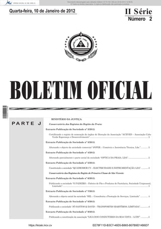 Documento descarregado pelo utilizador Felismino Thomás (10.73.102.134) em 23-02-2012 10:49:43.
                                                                        Documento descarregado pelo utilizador Adilson (10.73.103.139) em 23-02-2012 12:06:53.
                                                                            © Todos os direitos reservados. A cópia ou distribuição não autorizada é proibida.



                  Quarta-feira, 10 de Janeiro de 2012                                                                                                            II Série
                                                                                                                                                                      Número 2




                  BOLETIM OFICIAL
1 459000 002089




                                                 MINISTÉRIO DA JUSTIÇA:

                   PA RT E J                  Conservatória dos Registos da Região da Praia:

                                           Extracto Publicação de Sociedade nº 2/2012:

                                              Certiﬁcando o registo de nomeação de órgãos de Direcção da Associação “ACEVED – Associação Cabo
                                                 Verde Esperança e Desenvolvimento”................................................................................................. 2

                                           Extracto Publicação de Sociedade nº 3/2012:

                                              Alterando o objecto da sociedade comercial “JOFER – Comércio e Assistência Técnica, Lda.”. ........... 2

                                           Extracto Publicação de Sociedade nº 4/2012:

                                              Alterando parcialmente o pacto social da sociedade “OPTICA DA PRAIA, LDA”. ................................ 2

                                           Extracto Publicação de Sociedade nº 5/2012:

                                              Constituindo a sociedade “QUADROMOR CV – ELECTRICIDADE E INSTRUMENTAÇÃO, LDA”. .............3

                                              Conservatória dos Registos da Região de Primeira Classe de São Vicente:

                                           Extracto Publicação de Sociedade nº 6/2012:

                                              Publicando a sociedade “O PADEIRO – Fabrico de Pão e Produtos de Pastelaria, Sociedade Unipessoal,
                                                Limitada”. ............................................................................................................................................. 3

                                           Extracto Publicação de Sociedade nº 7/2012:

                                              Alterando o objecto social da sociedade “SEL – Consultoria e Prestação de Serviços, Limitada”. ............ 4

                                           Extracto Publicação de Sociedade nº 8/2012:

                                              Publicando a sociedade “JÔ SANTOS & DAVID – TRANSPORTES MARITÍMOS, LIMITADA”...............4

                                           Extracto Publicação de Sociedade nº 9/2012:

                                              Publicando a constituição da associação “LIGA DOS CONDUTORES DA BOA VISTA – LCBV”. .............5


                            https://kiosk.incv.cv                                                               EE78F11D-B3C7-46D5-B865-B07B9D14B6D7
 