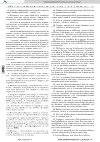 Documento descarregado pelo utilizador Adilson (10.8.0.12) em 14-05-2012 09:17:32.
                                                                      © Todos os direitos reservados. A cópia ou distribuição não autorizada é proibida.



                  I SÉRIE — NO 27 «B. O.» DA REPÚBLICA DE CABO VERDE — 11 DE MAIO DE 2012                                                                  547

                    69. Promover o serviço público inter-ilhas de transportes            84. Elaborar um diagnóstico do sistema ﬁscal visando
                  através das Parceria-Público-Privado (PPP);                          a sua modernização e equidade;
                    70. Promover a inter-conectividade entre transportes                 85. Adequar os portos nacionais com equipamentos para
                  terrestres, marítimos e aéreos, visando a ligação diária             acelerar a estiva e reduzir o tempo de paragem dos navios;
                  entre as ilhas e a diversiﬁcação da oferta turística;
                                                                                         86. Acelerar a implementação das energias renováveis
                     71. Incentivar a aquisição de navios novos, ou pena-              e promover a eﬁciência energética;
                  lizar/restringir a aquisição de navios a partir de certa
                                                                                        87. Promover a produção de energia e água através de
                  idade, visando a redução dos custos de estrutura e das
                                                                                       PPP, visando o fornecimento regular;
                  tarifas praticadas;
                                                                                         88. Melhorar o acesso ao crédito com a criação de linhas
                     72. Minimizar as diferenças de contexto no ambiente de            crédito em função dos sectores considerados prioritários,
                  negócios a favor das ilhas periféricas, adoptando acções             designadamente PME, start-ups, modernização, expan-
                  especíﬁcas a cada região e discriminando positivamente               são, internacionalização e empreendedorismo feminino;
                  o investimento nessas ilhas;
                                                                                         89. Melhorar a articulação dos programas de micro-
                    73. Promover a elaboração de planos de desenvolvi-                 crédito com outros ﬁnanciamentos às PME incentivando
                  mento dos negócios por ilha, integrados com os planos de             a inovação ﬁnanceira e a diversiﬁcação das fontes de
                  desenvolvimento municipal ou os planos de desenvolvi-                ﬁnanciamento;
                  mento especiais, e elevar a capacidade dos municípios na
                  promoção do ambiente de negócios a nível local;                        90. Melhorar o sistema de informação de crédito -
                                                                                       Central de Risco de Crédito e Bureau de Crédito Pri-
                    74. Apoiar a internacionalização das empresas nacio-               vado, Central de Balanços - e promover instrumentos
                  nais através da operacionalização, e facilitação do acesso           de partilha de risco entre público e privado através da
                  ao sistema de incentivos às exportações nacionais e apoio            operacionalização do Fundo de Garantia Mútua (FGM;
                  as marcas exportadoras, com campanhas promocionais
                  no exterior;                                                            91. Promover a concorrência saudável entre os agentes
                                                                                       económicos através da regulação de sectores-chaves da
                    75. Implementar um Sistema de Qualidade que ga-                    economia e reforço da articulação entre o poder central
                  ranta a sustentabilidade da certiﬁcação nacional para                e local em matéria de ﬁscalização e regulação;
                  exportação, incluindo o reforço dos laboratórios de testes
1 529000 002089




                  nacionais com padrão internacional e estruturas de frio                 92. Promover uma maior participação das associações
                  e armazenamento adequados;                                           empresariais e órgãos proﬁssionais na deﬁnição das
                                                                                       leis do sector e deﬁnição dos cadernos de encargos dos
                    76. Utilizar a diplomacia económica como alavanca                  concursos públicos;
                  para a internacionalização das empresas cabo-verdianas;
                                                                                         93. Dotar as entidades reguladoras e de ﬁscalização de
                    77. Apoiar a criação de uma entidade especializada na              maior capacidade técnica para o cumprimento das suas
                  montagem de projectos de ﬁnanciamento a empresas, por                competências técnica e económica;
                  programas internacionais;
                                                                                         94. Incentivar a formalização do sector informal através
                    78. Melhorar a qualiﬁcação e disponibilidade da mão-               de instrumentos simpliﬁcados e de acções de sensibili-
                  de-obra, tornando-a mais produtiva, mais competitiva                 zação vocacionadas para os grupos mais desfavorecidos;
                  e com maior ﬂexibilidade para adaptar-se às ﬂutuações
                  conjunturais do mercado;                                                95. Adequar a legislação comercial com vista à pro-
                                                                                       tecção dos investidores, promovendo a revisão do código
                    79. Adequar os programas de formação às necessidades               das empresas comerciais e criar tribunais especializados
                  da oferta, envolvendo as universidades na formação téc-              - comerciais - em Mindelo e Praia;
                  nica e proﬁssional, e promover parcerias público-privadas
                  (PPP) para a realização de acções de formação orientadas               96. Explorar sistemas alternativos de resolução de
                  para satisfação das necessidades dos sectores;                       disputas negociais, como operacionalização dos centros
                                                                                       de arbitragem e o desenvolvimento de modalidades para
                    80. Dinamizar o observatório do emprego no segui-                  processos sumários de conﬂitos de baixo valor;
                  mento das necessidades de mão-de-obra e formação
                  proﬁssional do mercado;                                                97. Reduzir prazos de julgamento e sentença e, espe-
                                                                                       cialmente, encurtar os prazos de execução das sentenças;
                    81. Rever a Lei laboral visando o reforço da competiti-
                  vidade e da promoção da empregabilidade e do emprego;                  98. Encorajar a utilização da jurisprudência para ace-
                                                                                       lerar os processos laborais;
                    82. Adoptar um regime ﬁscal competitivo e equitativo
                  que atraia investimentos produtivos e promova uma                      99. Adaptar e modernizar o funcionamento dos tri-
                  maior justiça ﬁscal em todo o território nacional, consi-            bunais alinhando-os com os ganhos de e-governance já
                  derando a possibilidade de promover uma baixa da carga               consolidados no país, prosseguindo com a informatização
                  ﬁscal e criar um regime especial para pequenas e médias              dos tribunais e melhorando a tecnologia de comunicação
                  empresas (PME);                                                      entre juízes e advogados;

                    83. Priorizar as infra-estruturas com impacto no am-                 100. Acelerar a simpliﬁcação dos processos judiciais e
                  biente de negócios e no crescimento económico, reduzindo             repensar a sua distribuição pelos magistrados.
                  os custos de estrutura e de contexto;                                   O Primeiro-Ministro, José Maria Pereira Neves

                                  https://kiosk.incv.cv                                             2D89C890-BDB0-4968-858C-D28D603EB11C
 