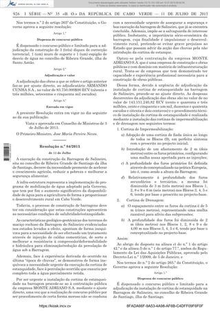 Documento descarregado pelo utilizador Adilson Varela (10.73.103.139) em 12-07-2013 08:42:55.
© Todos os direitos reservados. A cópia ou distribuição não autorizada é proibida.

926

I SÉRIE — NO 35 «B. O.» DA REPÚBLICA DE CABO VERDE — 11 DE JULHO DE 2013

Nos termos n.º 2 do artigo 265º da Constituição, o Governo aprova a seguinte resolução:
Artigo 1.º
Dispensa de concurso público

É dispensado o concurso público e limitado para a adjudicação da construção de 3 (três) diques de correcção
torrencial, 1 (um) muro de suporte e 1 (um) espigão de
desvio de água no concelho de Ribeira Grande, ilha de
Santo Antão.
Artigo 2.º
Adjudicação e valor

A adjudicação das obras a que se refere o artigo anterior
faz-se por ajuste directo, ao adjudicatário ARMANDO
CUNHA S.A., no valor de 83.750.000$00 ECV (oitenta e
três milhões, setecentos e cinquenta mil escudos).
Artigo 3.º
Entrada em vigor

A presente Resolução entra em vigor no dia seguinte
ao da sua publicação.
Vista e aprovada em Conselho de Ministros de 3
de Julho de 2013.

com a necessidade urgente de assegurar a segurança e
boa execução da barragem de Salineiro, que já se encontra
concluída. Ademais, impõe-se a salvaguarda do interesse
público. Inobstante, a importância sócio-económica da
barragem, cuja ﬁnalidade é impulsionar o desenvolvimento rural, pretende-se evitar grave prejuízos ao
Estado que possam advir da acção das chuvas pela não
introdução da cortina de estanque.
Optou-se pela contratação da empresa MONTE
ADRIANO S.A. que é uma empresa de construção e obras
públicas e com domínio em matéria de infraestruturação
rural. Trata-se de empresa que tem demonstrado ter
capacidade e experiência proﬁssional necessária para a
construção de obras públicas.
Dessa forma, devido à urgência de adjudicação da
instalação de cortina de estanqueidade na barragem
de Salineiro, procede-se ao ajuste directo. As despesas
decorrentes da adjudicação das obras são no valor de no
valor de 143.151.240,82 ECV (cento e quarenta e três
milhões, cento e cinquenta e um mil, duzentos e quarenta
escudos e oitenta e dois centavos) e o procedimento técnico de instalação da cortina de estanqueidade é realizada
mediante a instalação das cortinas de impermeabilização
e de drenagem nos seguintes termos:
1. Cortina de Impermeabilização:

O Primeiro-Ministro, Jose Maria Pereira Neves.

a) Adopção de uma cortina de ﬁada única ao longo
de todos os Blocos (9), em perfeita sintonia
com o prescrito no projecto inicial;

1 716000 005433

––––––
Resolução n.º 84/2013

b) Introdução de um afastamento de 2 m (dois
metros) entre os furos primários, conﬁgurando
uma malha assaz apertada para as injecções;

de 11 de Julho

A execução da construção da Barragem de Salineiro,
sita no concelho de Ribeira Grande de Santiago da ilha
de Santiago, decorre da necessidade premente de acelerar
o crescimento agrícola, reduzir a pobreza e melhorar a
segurança alimentar.
A infra-estrutura representa a implementação do programa de mobilização de água adoptado pela Governo,
que tem por ﬁm o aumento signiﬁcativo da disponibilidade de água para a agricultura de forma a proporcionar
o desenvolvimento rural em Cabo Verde.

c) A profundidade dos furos primários foi deﬁnida
através do conceptualizado na prática Europeia,
isto é, como sendo a altura da Barragem;
d)

2.

Relativamente à profundidade dos furos
secundários e terciários, a mesma foi
diminuída de 3 m (três metros) nos Blocos 1,
2, 8 e 9 e 6 m (seis metros) nos Blocos 3, 4, 5 e
6, tendo por base o prescrito no projecto-base.
Cortina de Drenagem:

Todavia, o processo de construção de barragens deve
ter em consideração que estas construções apresentem
as necessárias condições de salubridade/estanquidade.

a) O espaçamento entre os furos da cortina é de 5
m (cinco metros), representando uma malha
razoável para alívio das subpressões;

As características geológico-geotécnicas dos terrenos do
maciço rochoso da Barragem do Salineiro evidenciadas
nos estudos levados a efeito, apontam de forma inequívoca para a necessidade de ser efectuado um tratamento
através de injecção de caldas comentícias, de sorte a
melhorar a resistência à compressão/deformabilidade
e hidráulica para eliminação/redução da percolação de
água sob a Barragem.

b) A profundidade dos furos foi diminuída de 2
m (dois metros) nos Blocos 1, 2, 8 e 9 e de
4,00 m nos Blocos 3, 4, 5 e 6, tendo por base o
conceptualizado no projecto-base.

Ademais, face à experiência derivada do ocorrido na
última “época de chuvas”, se demonstrou de forma inequívoca a necessidade urgente da execução da cortina de
estanquidade, face à percolação ocorrida que exauriu por
completo toda a água parcialmente retida.
Por ser urgente a instalação da cortina de estanqueidade na barragem procede-se ao à contratação pública
da empresa MONTE ADRIANO S.A. mediante o ajuste
directo, uma vez que a realização de concurso público por
ser procedimento de certa forma moroso não se coaduna
https://kiosk.incv.cv

Assim:
Ao abrigo do disposto na alínea e) do n.º 1 do artigo
42.º e da alínea l) do n.º 1 do artigo 77.º, ambos do Regulamento da Lei das Aquisições Públicas, aprovado pelo
Decreto-Lei n.º 1/2009, de 5 de Janeiro; e
Nos termos do n.º 2 do artigo 265.º da Constituição, o
Governo aprova a seguinte Resolução:
Artigo 1.º
Dispensa de concurso público

É dispensado o concurso público e limitado para a
adjudicação da instalação de cortina de estanquidade na
Barragem de Salineiro, no concelho de Ribeira Grande
de Santiago, ilha de Santiago.
8FADA66F-9A53-4A98-AF6B-C4DFF09F6F0F

 