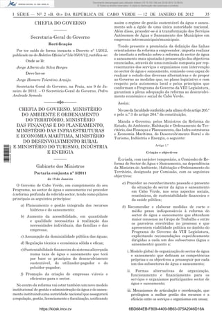 Documento descarregado pelo utilizador Felismino Thomás (10.73.102.134) em 23-02-2012 10:45:49.
                                                                     Documento descarregado pelo utilizador Adilson (10.73.103.139) em 23-02-2012 12:08:03.
                                                                       Documento descarregado pelo utilizador sonia (10.8.0.142) em 23-02-2012 11:46:42.
                                                                         © Todos os direitos reservados. A cópia ou distribuição não autorizada é proibida.



                  I SÉRIE — NO 2 «B. O.» DA REPÚBLICA DE CABO VERDE — 12 DE JANEIRO DE 2012                                                                        35

                                CHEFIA DO GOVERNO                                         assim o regime de gestão sustentável da água e sanea-
                                                                                          mento sob a égide de uma única autoridade nacional.
                                            –––––––                                       Além disso, proceder-se-á à transformação dos Serviços
                                                                                          Autónomos de Água e Saneamento dos Municípios em
                             Secretaria-Geral do Governo                                  empresas intermunicipais/municipais.
                                        Rectiﬁcação
                                                                                             Tendo presente a premência da deﬁnição das linhas
                    Por ter saído de forma inexacta o Decreto n° 1/2012,                  orientadoras da reforma a empreender, importa realizar
                  publicado no do Boletim Oﬁcial n° l de 05/01/12, rectiﬁca-se:           de imediato a reﬂexão sobre a reforma do sector de água
                                                                                          e saneamento mais ajustada à prossecução dos objectivos
                          Onde se lê:
                                                                                          enunciados, através de uma comissão composta por rep-
                    Jorge Alberto da Silva Borges                                         resentantes dos serviços e organismos com intervenção
                                                                                          no sector de água e saneamento, comissão essa capaz de
                          Deve ler-se
                                                                                          realizar o estudo das diversas alternativas e de propor
                    Jorge Homero Tolentino Araújo.                                        ao Governo as medidas que, no plano legislativo e com
                                                                                          respeito pela autonomia local e pelos princípios que
                    Secretaria Geral do Governo, na Praia, aos 9 de Ja-                   conformam o Programa do Governo da VIII Legislatura,
                  neiro de 2012. – O Secretário-Geral do Governo, Pedro                   garantam a plena adequação da reforma ao desenvolvi-
                  Andrade Semedo                                                          mento económico e social de Cabo Verde.
                                      –––––––o§o–––––––                                      Assim:
                    CHEFIA DO GOVERNO, MINISTÉRIO                                           No uso da faculdade conferida pela alínea b) do artigo 205.º
                     DO AMBIENTE E ORDENAMENTO                                            e pelo n.º 3 do artigo 264.º da constituição;
                       DO TERRITÓRIO, MINISTÉRIO                                             Manda o Governo, pelos Ministros da Reforma do
                   DAS FINANÇAS E DO PLANEAMENTO,                                         Estado, do Ambiente, Habitação e Ordenamento do Ter-
                   MINISTÉRIO DAS INFRAESTRUTURAS                                         ritório, das Finanças e Planeamento, das Infra-estruturas
                                                                                          e Economia Marítima, do Desenvolvimento Rural e do
                   E ECONOMIA MARÍTIMA, MINISTÉRIO                                        Turismo, Indústria e Energia, o seguinte:
                      DO DESENVOLVIMENTO RURAL
                                                                                                                                Artigo 1.º
                  E MINISTÉRIO DO TURISMO, INDÚSTRIA
1 460000 002089




                              E ENERGIA                                                                                 Criação e objectivos

                                            –––––––                                         É criada, com carácter temporário, a Comissão de Re-
                                                                                          forma do Sector de Água e Saneamento, na dependência
                                 Gabinete dos Ministros                                   da Ministra do Ambiente, Habitação e Ordenamento do
                               Portaria conjunta nº 3/2011                                Território, designada por Comissão, com os seguintes
                                                                                          objectivos:
                                        de 12 de Janeiro
                                                                                                 a) Proceder ao reconhecimento passado e presente
                     O Governo de Cabo Verde, em cumprimento do seu                                   da situação do sector da água e saneamento
                  Programa, no sector de água e saneamento vai proceder                               em Cabo Verde, nos seus aspectos sociais,
                  à reforma profunda do referido sector, tendo como pilares                           económicos, de sustentabilidade ﬁnanceira e
                  principais os seguintes princípios:                                                 da saúde pública;
                       a) Planeamento e gestão integrada dos recursos                            b) Recomendar e elaborar medidas de curto e
                            hídricos e do saneamento;                                                médio prazo indispensáveis à reforma do
                       b) Aumento da acessibilidade, em quantidade                                   sector de água e saneamento que obtenham
                           e qualidade necessárias à realização das                                  maior consenso no Grupo de Trabalho e entre
                                                                                                     os parceiros envolvidos no processo e que
                           necessidades individuais, das famílias e das
                                                                                                     apresentem viabilidade política no âmbito do
                           empresas;
                                                                                                     Programa do Governo da VIII Legislatura,
                       c) Assumpção da dominialidade pública das águas;                              explicitando recomendações especiﬁcamente
                                                                                                     dirigidas a cada um dos subsectores (água e
                       d) Regulação técnica e económica sólida e eﬁcaz;                              saneamento) quanto a:
                       e) Sustentabilidade ﬁnanceira do sistema alicerçada                            i. Modelo global de organização do sector de água
                             numa taxa de água e saneamento que terá                                     e saneamento que deﬁnam as competências
                             por base os princípios do desenvolvimento                                   próprias e os objectivos a prosseguir por cada
                             sustentável, do utilizador-pagador e do                                     um dos subsectores de água e saneamento;
                             poluidor-pagador;
                                                                                                      ii.     Formas alternativas de organização,
                       f) Promoção da criação de empresas viáveis e                                         funcionamento e ﬁnanciamento para os
                            eﬁcientes para o sector.                                                        serviços e organismos participantes sector de
                     No centro da reforma vai estar também um novo modelo                                   água e saneamento;
                  institucional de gestão e administração da água e do sanea-                         iii. Mecanismos de articulação e coordenação, que
                  mento instituindo uma autoridade nacional que assegurará                                privilegiem a melhor gestão dos recursos e a
                  a regulação, gestão, licenciamento e ﬁscalização, uniﬁcando                             eﬁcácia entre os serviços e organismos em causa;

                                   https://kiosk.incv.cv                                               6BD884EB-F809-4409-9B63-075A2046D16A
 