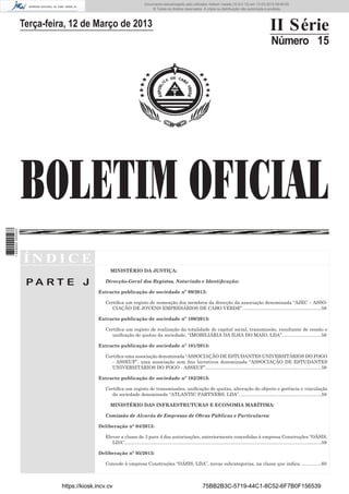 Documento descarregado pelo utilizador Adilson Varela (10.8.0.12) em 13-03-2013 09:46:05.
© Todos os direitos reservados. A cópia ou distribuição não autorizada é proibida.

II Série

Terça-feira, 12 de Março de 2013

Número 15

1 669000 005433

BOLETIM OFICIAL
ÍNDICE
MINISTÉRIO DA JUSTIÇA:

PA RT E J

Direcção-Geral dos Registos, Notariado e Identiﬁcação:
Extracto publicação de sociedade nº 99/2013:
Certiﬁca um registo de nomeação dos membros da direcção da associação denominada “AJEC – ASSOCIAÇÃO DE JOVENS EMPRESÁRIOS DE CABO VERDE”. ...........................................................58
Extracto publicação de sociedade nº 100/2013:
Certiﬁca um registo de realização da totalidade de capital social, transmissão, resultante de cessão e
uniﬁcação de quotas da sociedade, “IMOBILIÁRIA DA ILHA DO MAIO, LDA”. .............................58
Extracto publicação de sociedade nº 101/2013:
Certiﬁca uma associação denominada “ASSOCIAÇÃO DE ESTUDANTES UNIVERSITÁRIOS DO FOGO
- ASSEUF”, uma associação sem ﬁns lucrativos denominada “ASSOCIAÇÃO DE ESTUDANTES
UNIVERSITÁRIOS DO FOGO - ASSEUF”. ........................................................................................59
Extracto publicação de sociedade nº 102/2013:
Certiﬁca um registo de transmissões, uniﬁcação de quotas, alteração do objecto e gerência e vinculação
da sociedade denominada “ATLANTIC PARTNERS, LDA”. ..............................................................59
MINISTÉRIO DAS INFRAESTRUTURAS E ECONOMIA MARÍTIMA:
Comissão de Alvarás de Empresas de Obras Públicas e Particulares:
Deliberação n° 04/2013:
Elevar a classe de 3 para 4 das autorizações, anteriormente concedidas à empresa Construções “OÁSIS,
LDA”.......................................................................................................................................................59
Deliberação n° 05/2013:
Concede à empresa Construções “OÁSIS, LDA”, novas subcategorias, na classe que indica. ...............60

https://kiosk.incv.cv

75BB2B3C-5719-44C1-8C52-6F7B0F156539

 
