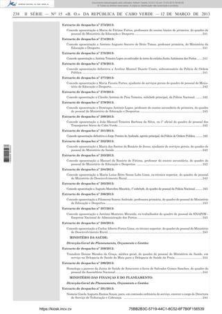 Documento descarregado pelo utilizador Adilson Varela (10.8.0.12) em 13-03-2013 09:46:05.
© Todos os direitos reservados. A cópia ou distribuição não autorizada é proibida.

238

II SÉRIE — NO 15 «B. O.» DA REPÚBLICA DE CABO VERDE — 12 DE MARÇO DE 2013
Extracto de despacho nº 273/2013:
Concede aposentação a Maria de Fátima Fortes, professora do ensino básico de primeira, do quadro de
pessoal do Ministério da Educação e Desporto. ................................................................................. 241
Extracto de despacho nº 274/2013:
Concede aposentação a António Augusto Socorro de Brito Timas, professor primária, do Ministério da
Educação e Desporto. .......................................................................................................................... 241
Extracto de despacho nº 275/2013:
Concede aposentação a António Teixeira Lopes ex-estivador de terra da extinta Junta Autónoma dos Portos. ...... 241
Extracto de despacho nº 276/2013:
Concede aposentação deﬁnitiva a Avelino Manuel Duarte Couto, subcomissário da Polícia de Ordem
Pública. ................................................................................................................................................ 241
Extracto de despacho nº 277/2013:
Concede aposentação a Maria Fausta Fortes, ajudante de serviços gerais do quadro de pessoal do Ministério de Educação e Desporto.............................................................................................................. 242
Extracto de despacho nº 278/2013:
Concede aposentação a Cláudio António de Pina Teixeira, subchefe principal, da Polícia Nacional. ........ 242
Extracto de despacho nº 279/2013:
Concede aposentação a Domingos António Lopes, professor de ensino secundário de primeira, do quadro
de pessoal do Ministério de Educação e Desportos. .......................................................................... 242
Extracto de despacho nº 280/2013:
Concede aposentação a João Manuel Teixeira Barbosa da Silva, ex-1º oﬁcial do quadro de pessoal dos
Transportes Aéreo de Cabo Verde. ..................................................................................................... 242
Extracto de despacho nº 281/2013:
Concede aposentação deﬁnitiva a Jorge Pereira de Andrade, agente principal, da Polícia de Ordem Pública. ..........242

1 669000 005433

Extracto de despacho nº 282/2013:
Concede aposentação a Maria dos Santos do Rosário de Jesus, ajudante de serviços gerais, do quadro de
pessoal do Ministério da Saúde. ......................................................................................................... 242
Extracto de despacho nº 283/2013:
Concede aposentação a Manuel do Rosário de Fátima, professor do ensino secundário, do quadro de
pessoal do Ministério de Educação e Desportos. ............................................................................... 242
Extracto de despacho nº 284/2013:
Concede aposentação a Maria Luísa Brito Sousa Lobo Lima, ex-técnica superior, do quadro de pessoal
do Ministério do Desenvolvimento Rural........................................................................................... 243
Extracto de despacho nº 285/2013:
Concede aposentação a Augusto Marcelino Maurício, 1º subchefe, do quadro de pessoal da Policia Nacional............243
Extracto de despacho nº 286/2013:
Concede aposentação a Filomena Soares Andrade, professora primária, do quadro de pessoal do Ministério
de Educação e Desportos..................................................................................................................... 243
Extracto de despacho nº 287/2013:
Concede aposentação a António Monteiro Miranda, ex-trabalhador do quadro de pessoal da ENAPOR Empresa Nacional de Administração dos Portos............................................................................... 243
Extracto de despacho nº 288/2013:
Concede aposentação a Carlos Alberto Fortes Lima, ex-técnico superior, do quadro de pessoal do Ministério
de Desenvolvimento Rural. ................................................................................................................. 243
MINISTÉRO DA SAÚDE:
Direcção-Geral do Planeamento, Orçamento e Gestão:
Extracto de despacho nº 289/2013:
Transfere Denise Mendes da Graça, médica geral, do quadro de pessoal do Ministério da Saúde, em
serviço na Delegacia de Saúde do Maio para a Delegacia de Saúde da Praia. ................................ 244
Extracto de despacho nº 290/2013:
Homologa o parecer da Junta de Saúde de Sotavento a favor de Salvador Gomes Sanches, do quadro do
pessoal da Assembleia Nacional. ........................................................................................................ 244
MINISTÉRIO DAS FINANÇAS E DO PLANEAMENTO:
Direcção-Geral do Planeamento, Orçamento e Gestão:
Extracto de despacho nº 291/2013:
Nomeia Gisela Augusta Ramos Sousa, para, em comissão ordinária de serviço, exercer o cargo de Directora
de Serviço de Tributação e Cobrança. ............................................................................................... 244

https://kiosk.incv.cv

75BB2B3C-5719-44C1-8C52-6F7B0F156539

 