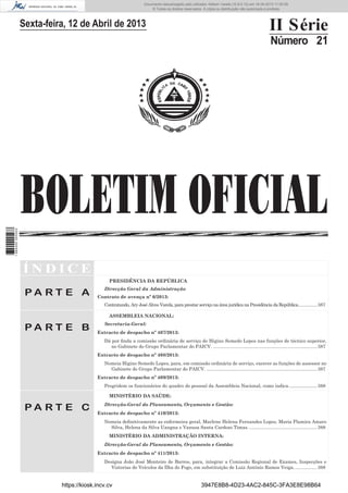 Documento descarregado pelo utilizador Adilson Varela (10.8.0.12) em 16-04-2013 11:50:09.
© Todos os direitos reservados. A cópia ou distribuição não autorizada é proibida.

II Série

Sexta-feira, 12 de Abril de 2013

Número 21

1 684000 005433

BOLETIM OFICIAL
ÍNDICE
PRESIDÊNCIA DA REPÚBLICA

PA RT E A

Direcção Geral da Administração
Contrato de avença nº 6/2013:
Contratando, Ary José Alves Varela, para prestar serviço na área jurídica na Presidência da República............... 387
ASSEMBLEIA NACIONAL:

PA RT E B

Secretaria-Geral:
Extracto de despacho nº 407/2013:
Dá por ﬁnda a comissão ordinária de serviço de Higino Semedo Lopes nas funções de técnico superior,
no Gabinete do Grupo Parlamentar do PAICV. ................................................................................ 387
Extracto de despacho nº 408/2013:
Nomeia Higino Semedo Lopes, para, em comissão ordinária de serviço, exercer as funções de assessor no
Gabinete do Grupo Parlamentar do PAICV. ..................................................................................... 387
Extracto de despacho nº 409/2013:
Progridem os funcionários do quadro do pessoal da Assembleia Nacional, como indica. ..................... 388
MINISTÉRIO DA SAÚDE:

PA RT E C

Direcção-Geral do Planeamento, Orçamento e Gestão:
Extracto de despacho nº 410/2013:
Nomeia deﬁnitivamente as enfermeira geral, Marlene Helena Fernandes Lopes, Maria Plamira Amaro
Silva, Helena da Silva Uangna e Vanusa Santa Cardoso Timas. .................................................... 388
MINISTÉRIO DA ADMINISTRAÇÃO INTERNA:
Direcção-Geral do Planeamento, Orçamento e Gestão:
Extracto de despacho nº 411/2013:
Designa João José Monteiro de Barros, para, integrar a Comissão Regional de Exames, Inspecções e
Vistorias de Veículos da Ilha do Fogo, em substituição de Luiz António Ramos Veiga. ................. 388

https://kiosk.incv.cv

3947E8B8-4D23-4AC2-845C-3FA3E8E98B64

 