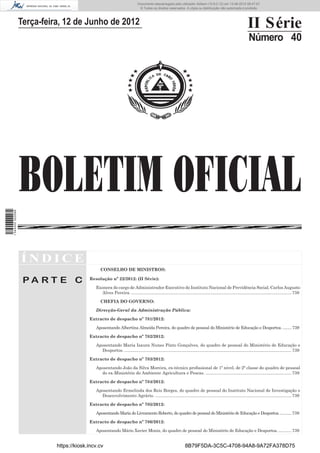 Documento descarregado pelo utilizador Adilson (10.8.0.12) em 13-06-2012 08:47:07.
                                                                             © Todos os direitos reservados. A cópia ou distribuição não autorizada é proibida.



                  Terça-feira, 12 de Junho de 2012                                                                                                               II Série
                                                                                                                                                                  Número 40




                  BOLETIM OFICIAL
1 544000 002089




                  ÍNDICE
                                                CONSELHO DE MINISTROS:

                   PA RT E C              Resolução nº 22/2012: (II Série):

                                             Exonera do cargo de Administrador Executivo do Instituto Nacional de Previdência Social, Carlos Augusto
                                                Alves Pereira. ...................................................................................................................................... 738

                                                CHEFIA DO GOVERNO:

                                             Direcção-Geral da Administração Pública:

                                          Extracto de despacho nº 781/2012:

                                             Aposentando Albertina Almeida Pereira, do quadro de pessoal do Ministério de Educação e Desportos. ........ 739

                                          Extracto de despacho nº 782/2012:

                                             Aposentando Maria Isaura Nunes Pinto Gonçalves, do quadro de pessoal do Ministério de Educação e
                                               Desportos. ............................................................................................................................................ 739

                                          Extracto de despacho nº 783/2012:

                                             Aposentando João da Silva Moreira, ex-técnico proﬁssional de 1º nível, de 2ª classe do quadro de pessoal
                                               do ex-Ministério do Ambiente Agricultura e Pescas. ........................................................................ 739

                                          Extracto de despacho nº 784/2012:

                                             Aposentando Ermelinda dos Reis Borges, do quadro de pessoal do Instituto Nacional de Investigação e
                                               Desenvolvimento Agrário. .................................................................................................................. 739

                                          Extracto de despacho nº 785/2012:

                                             Aposentando Maria do Livramento Roberto, do quadro de pessoal do Ministério de Educação e Desportos. .......... 739

                                          Extracto de despacho nº 786/2012:

                                             Aposentando Mário Xavier Moniz, do quadro de pessoal do Ministério de Educação e Desportos. ........... 739


                            https://kiosk.incv.cv                                                                8B79F5DA-3C5C-4708-94A8-9A72FA378D75
 