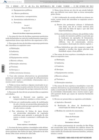 Documento descarregado pelo utilizador Adilson Varela (10.73.103.139) em 13-06-2013 09:34:39.
© Todos os direitos reservados. A cópia ou distribuição não autorizada é proibida.

770

I SÉRIE — NO 31 «B. O.» DA REPÚBLICA DE
vi. Equipamentos públicos;
vii. Marcos geodésicos;
viii. Aeronáutica e aeroportuária;
ix. Aeronáutica radioeléctrica; e
x. Portuária.
Secção I
Zonas de Risco
Artigo 12º
Zonas de duvidosa segurança geotécnica

1. As zonas de risco de duvidosa segurança geotécnica
estão delimitadas na carta de condicionantes especiais e
representam áreas cujos declives são superiores a 30%.
2. Nas zonas de risco de duvidosa segurança geotécnica
são, interditas os seguintes usos:
a) Habitação;
b) Indústria;
c) Comércio;
d) Equipamentos sociais;

CABO VERDE — 12 DE JUNHO DE 2013

2. Estas áreas devem ser alvo de um estudo hidrológico, que deﬁnirá com maior rigor as áreas ameaçadas
pelas cheias.
3. Até à elaboração do estudo referido no número anterior, nestas áreas são interditos os seguintes actos e
actividades:
a) Dentro dos perímetros urbanos é delimitada
uma faixa com 20 m (vinte metros) para
cada lado da linha de água e que não será
impermeabilizada;
b) Fora dos perímetros urbanos são proibidas todas
as acções de iniciativa pública ou privada que
se traduzam em operações de loteamento,
obras de urbanização, construção de novos
edifícios, vias de comunicação, aterros,
escavações e destruição do coberto vegetal; e
c) Obras hidráulicas que não cumprem o papel de
captação e recolha das águas pluviais cuja
ﬁnalidade sejam o bem público.
4. Nas zonas de risco sujeitas a inundações são interditas os seguintes usos:
a) Habitação;

e) Recreio urbano;
1 705000 005433

f) Extracções mineiras;

b) Indústria;

g) Turismo;

c) Comércio;

h) Serviços; e

d) Serviços;

i) Infra-estruturas técnicas.

e) Equipamentos sociais;

3. Caso não existam alternativas na proximidade
podem ser autorizadas a construção de infraestruturas
técnicas e de apoio a actividades relacionadas com o
recreio rural e turismo.
4. Todas as áreas sujeitas a alguma construção ou actividades referidas no ponto anterior devem conter obrigatoriamente sinalização dos perigos eminentes do local.
5. Nas zonas de risco devem ser promovidas as seguintes
actividades:
a)

Agrícola e ﬂorestal com espécies que
comprovadamente ajudam a evitar erosão;

f) Recreio urbano;
g) Turismo; e
h) Extracções mineiras.
5. Nas zonas de risco sujeitas a inundações e caso não
existam alternativas na proximidade podem ser autorizadas a construção de infra-estruturas técnicas e apoios
às actividades relacionadas com o recreio rural e agrosilvo-pastoril desde que sejam de material facilmente
removível.
6. Devem ser promovidas as seguintes actividades:

b) Devem ser condicionadas acções de mobilização
do solo e devem ser promovidas plantações de
vegetação autóctone para garantir a protecção
do solo contra a erosão.

a) Agrícola e ﬂorestal;

c) Nas cabeceiras de linhas de água devem
ser promovidas plantações de vegetação
autóctone para garantir a protecção do solo
contra a erosão e aumentar a inﬁltração das
águas.

c) Medidas de controlo de enxurradas.

Artigo 13º
Zonas sujeitas a inundações

1. As zonas de riscos sujeitas a inundações estão delimitadas na carta de condicionantes especiais e representam
áreas próximas das linhas de água, distando-se do leito
destas 20m (vinte metros) de cada lado.
https://kiosk.incv.cv

b)

Realização de obras de desobstrução
conservação de linhas de água; e

e

Secção II
Zonas de Protecção
Artigo 14º
Património cultural

1. Os valores patrimoniais do concelho de São Filipe
são constituídos pela totalidade dos edifícios dentro do
casco antigo que, pelas suas características, se assumem
como valores de reconhecido interesse histórico, artístico,
técnico e social.
14BCD8EE-18B9-456D-81BD-95FFAE59E406

 