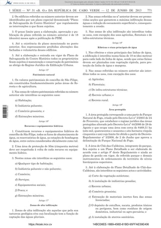 Documento descarregado pelo utilizador Adilson Varela (10.73.103.139) em 13-06-2013 09:34:39.
© Todos os direitos reservados. A cópia ou distribuição não autorizada é proibida.

I SÉRIE — NO 31 «B. O.» DA REPÚBLICA DE CABO VERDE — 12 DE JUNHO DE 2013

771

2. Os edifícios referidos no número anterior devem ser
identiﬁcados por um plano especial denominado “Plano
de Salvaguarda do Centro Histórico” que regulamenta
as intervenções a que ﬁcam sujeitos.

2. Nas zonas referidas no nº anterior devem ser promovidas acções que garantem a máxima inﬁltração dessas
águas e redução do escoamento superﬁcial e, consequentemente a erosão.

3. O prazo limite para a elaboração, aprovação e publicação do plano referido no número anterior é de 18
(dezoito) meses após a publicação do PDM.

3. Nas zonas de alta inﬁltração são interditas todos
os usos, com excepção dos usos agrícolas, ﬂorestais e de
infra-estruturas técnicas.

4. Até a existência do plano mencionado no ponto
anterior, ﬁca expressamente proibidas alterações das
fachadas e volumetria desses edifícios.

Artigo 18º

5. Até a elaboração e entrada em vigor do Plano de
Salvaguarda do Centro Histórico todos os proprietários
ﬁcam sujeitos á manutenção e conservação do património
ao abrigo do Regime Jurídico da Ediﬁcação Urbana.
Artigo 15º
Património natural

1. Os valores patrimoniais do concelho de São Filipe,
são constituídos fundamentalmente pelas áreas de ﬂoresta e de agricultura.
2. Nas zonas de valores patrimoniais referidas no número
anterior são interditas os seguintes usos:

1. Nas ribeiras e eixos principais das linhas de água,
a ediﬁcação é interdita numa faixa de 10 m (dez metros)
para cada lado da linha de água, sendo que estas faixas
devem ser plantadas com vegetação ripícola, para protecção da linha de água e margens.
2. Nas zonas referidas no número anterior são interditas todos os usos, com excepção dos usos:
a) Agrícolas;
b) Florestais;
c) De infra-estruturas técnicas;
d) Recreio urbano; e
e) Recreio rural.

a) Habitação;
1 705000 005433

Ribeiras e eixos principais de água

Artigo 19º

b) Indústria poluente;
c) Comércio grossista; e
d) Extracções mineiras.
Artigo 16º
Recursos e equipamentos hídricos

1. Constituem recursos e equipamentos hídricos do
concelho de São Filipe, todos os furos de abastecimento de
água, os reservatórios de água, as estações de bombagem
de água, entre outros considerados oﬁcialmente como tal.
2. Uma área de protecção de 50m (cinquenta metros)
deve ser respeitada à volta de cada recurso ou equipamento hídrico.
3. Nestas zonas são interditas os seguintes usos:
a) Qualquer tipo de habitação;
b) Indústria poluente e não poluente;
c) Comércio;

Área protegida

1. A área protegida corresponde a uma parte do Parque
Natural do Fogo, criado pelo Decreto-Lei nº 3/2003 de 24
de Fevereiro, que estabelece o regime jurídico das áreas
protegidas alterado pelo Decreto-Lei nº 44/2006 de 28 de
Agosto e que ocupa uma área com cerca de 8468,51 ha
(oito mil, quatrocentos e sessenta e oito hectares vírgula
cinquenta e um) cujo limite foi obtido a partir do DecretoRegulamentar nº 3/2008, de 2 de Junho que aprova a
delimitação do Parque Nacional do Fogo.
2. A área de Chã-das-Caldeiras, integrante do parque,
ﬁca sujeita a um Plano Detalhado a ser elaborado de
acordo com o artigo 8º deste Regulamento e ainda ao
plano de gestão em vigor, do referido parque e demais
instrumentos de ordenamento do território de níveis
hierárquicos superiores.
3. Até à elaboração do Plano Detalhado de Chã-dasCaldeiras, são interditos os seguintes actos e actividades:
a) Corte da vegetação autóctone;

d) Serviços;

b) A instalação de indústrias pesadas;

e) Equipamentos sociais;
f) Pesca; e

c) Recreio urbano;
d) Comércio grossista;

g) Extracções mineiras.
Artigo 17º
Zonas de alta inﬁltração

1. Zonas de alta inﬁltração são aquelas que pela sua
natureza geológica e/ou sua localização tem a função de
captação das águas pluviais.
https://kiosk.incv.cv

e) Extracção de materiais inertes fora das zonas
licenciadas;
f) O depósito de entulhos, sucata, produtos tóxicos
ou perigosos, bem como resíduos de origem
doméstica, industrial ou agro-pecuária; e
g) A instalação de aterros sanitários.
14BCD8EE-18B9-456D-81BD-95FFAE59E406

 