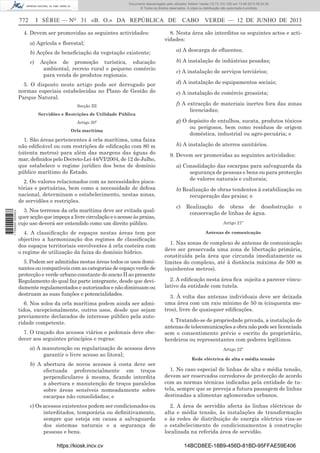 Documento descarregado pelo utilizador Adilson Varela (10.73.103.139) em 13-06-2013 09:34:39.
© Todos os direitos reservados. A cópia ou distribuição não autorizada é proibida.

772

I SÉRIE — NO 31 «B. O.» DA REPÚBLICA DE

4. Devem ser promovidas as seguintes actividades:
a) Agrícola e ﬂorestal;

CABO VERDE — 12 DE JUNHO DE 2013

8. Nesta área são interditos os seguintes actos e actividades:

b) Acções de beneﬁciação da vegetação existente;

a) A descarga de eﬂuentes;

c)

b) A instalação de indústrias pesadas;

Acções de promoção turística, educação
ambiental, recreio rural e pequeno comércio
para venda de produtos regionais.

5. O disposto neste artigo pode ser derrogado por
normas especiais estabelecidas no Plano de Gestão do
Parque Natural.
Secção III
Servidões e Restrições de Utilidade Pública
Artigo 20º
Orla marítima

1. São áreas pertencentes à orla marítima, uma faixa
não ediﬁcável ou com restrições de ediﬁcação com 80 m
(oitenta metros) para além das margens das águas do
mar, deﬁnidos pelo Decreto-Lei 44/VI/2004, de 12 de Julho,
que estabelece o regime jurídico dos bens de domínio
público marítimo do Estado.

1 705000 005433

2. Os valores relacionados com as necessidades piscatórias e portuárias, bem como a necessidade de defesa
nacional, determinam o estabelecimento, nestas zonas,
de servidões e restrições.
3. Nos terrenos da orla marítima deve ser evitada qualquer acção que impeça a livre circulação e o acesso às praias,
cujo uso deverá ser entendido como um direito público.
4. A classiﬁcação de espaços nestas áreas tem por
objectivo a harmonização dos regimes de classiﬁcação
dos espaços territoriais envolventes à orla costeira com
o regime de utilização da faixa do domínio hídrico.
5. Podem ser admitidas nestas áreas todos os usos dominantes ou compatíveis com as categorias de espaço verde de
protecção e verde urbano constante do anexo II ao presente
Regulamento do qual faz parte integrante, desde que devidamente regulamentados e autorizados e não diminuam ou
destruam as suas funções e potencialidades.
6. Nos solos da orla marítima podem ainda ser admitidos, excepcionalmente, outros usos, desde que sejam
previamente declarados de interesse público pela autoridade competente.
7. O traçado dos acessos viários e pedonais deve obedecer aos seguintes princípios e regras:
a) A manutenção ou regularização de acessos deve
garantir o livre acesso ao litoral;

c) A instalação de serviços terciários;
d) A instalação de equipamentos sociais;
e) A instalação de comércio grossista;
f) A extracção de materiais inertes fora das zonas
licenciadas;
g) O depósito de entulhos, sucata, produtos tóxicos
ou perigosos, bem como resíduos de origem
doméstica, industrial ou agro-pecuária; e
h) A instalação de aterros sanitários.
9. Devem ser promovidas as seguintes actividades:
a) Consolidação das escarpas para salvaguarda da
segurança de pessoas e bens ou para protecção
de valores naturais e culturais;
b) Realização de obras tendentes à estabilização ou
recuperação das praias; e
c)

Realização de obras de desobstrução
conservação de linhas de água.

e

Artigo 21º
Antenas de comunicação

1. Nas zonas de complexo de antenas de comunicação
deve ser preservada uma zona de libertação primária,
constituída pela área que circunda imediatamente os
limites do complexo, até á distância máxima de 500 m
(quinhentos metros).
2. A ediﬁcação nesta área ﬁca sujeita a parecer vinculativo da entidade com tutela.
3. À volta das antenas individuais deve ser deixada
uma área com um raio mínimo de 50 m (cinquenta metros), livre de quaisquer ediﬁcações.
4. Tratando-se de propriedade privada, a instalação de
antenas de telecomunicações a obra não pode ser licenciada
sem o consentimento prévio e escrito do proprietário,
herdeiros ou representantes com poderes legítimos.
Artigo 22º
Rede eléctrica de alta e média tensão

b) A abertura de novos acessos à costa deve ser
efectuada preferencialmente em troços
perpendiculares à mesma, ﬁcando interdita
a abertura e manutenção de troços paralelos
sobre áreas sensíveis nomeadamente sobre
escarpas não consolidadas; e

1. No caso especial de linhas de alta e média tensão,
devem ser reservados corredores de protecção de acordo
com as normas técnicas indicadas pela entidade de tutela, sempre que se preveja a futura passagem de linhas
destinadas a alimentar aglomerados urbanos.

c) Os acessos existentes podem ser condicionados ou
interditados, temporária ou deﬁnitivamente,
sempre que esteja em causa a salvaguarda
dos sistemas naturais e a segurança de
pessoas e bens.

2. A área de servidão afecta às linhas eléctricas de
alta e média tensão, às instalações de transformação
e às redes de distribuição de energia eléctrica visa-se
o estabelecimento de condicionamentos à construção
localizada na referida área de servidão.

https://kiosk.incv.cv

14BCD8EE-18B9-456D-81BD-95FFAE59E406

 