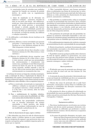 Documento descarregado pelo utilizador Adilson Varela (10.73.103.139) em 13-06-2013 09:34:39.
© Todos os direitos reservados. A cópia ou distribuição não autorizada é proibida.

774

I SÉRIE — NO 31 «B. O.» DA REPÚBLICA DE
iv. construções junto de estradas com condições
especiais de traçado em encostas de grande
declive, de acordo com os regulamentos
municipais; e
v. obras de ampliação ou de alteração em
edifícios e vedações existentes, situados no
todo ou em parte nas faixas não ediﬁcáveis,
sendo que essas obras podem ser autorizadas
quando não esteja prevista a necessidade
de alargar a estrada, quando não houver
inconveniente para a visibilidade, quando não
se tratar de obras que determinem o aumento
de extensão, ao longo da estrada, dos edifícios
e vedações existentes.

5. As ediﬁcações e actividades devem localizar-se de
seguinte forma:
a) Fornos, fábricas e outras actividades que possam
perturbar o funcionamento das vias devem
localizar-se a uma distância mínima de 50 à
30m (cinquenta a trinta metros);

1 705000 005433

b) Feiras ou mercados devem ﬁcar situados a uma
distância mínima de 30 à 20m (trinta a vinte
metros); e
c) Objectos de publicidade devem respeitar uma
distância mínima de 25 à 20m (vinte e cinco
à vinte metros), sendo que nas proximidades
dos entroncamentos e cruzamentos com
outras vias, a proibição vai até 50m (cinquenta
metros) do limite da zona da via municipal,
numa extensão, medida segundo o eixo da
via, de 100 m (cem metros) para cada lado do
entroncamento ou cruzamento das vias.
6. As faixas de terreno ao longo das estradas municipais,
onde a realização de obras e implantação de objectos de
publicidade está sujeita a licenciamento municipal, denominam-se faixas de respeito, e estas faixas incluem as zonas
não ediﬁcáveis, atrás referidas e têm as seguintes larguras:
a) Para a construção, reconstrução ou reparação de
edifícios e vedações ou execução de trabalhos
de qualquer natureza, a faixa estende-se até
8 à 6m (oito a seis metros), além da linha
limite da via;
b) Para o estabelecimento de inscrições, tabuletas,
anúncios ou outros meios de publicidade, até 100m
(cem metros) além da linha limite da estrada;
c) As serventias das propriedades conﬁnantes
com as estradas municipais são sempre
executadas a título precário, não dando
direito a qualquer indemnização no caso de
ser modiﬁcada a plataforma da via.
Artigo 24º
Rede de abastecimento de água, esgoto e telefone

1. São admitidas nas áreas de rede de abastecimento
de água, esgoto e telefone apenas os usos compatíveis
com as categorias de espaços a que pertencem mas, com
respeito escrupuloso pelas condições impostas pelos números que se seguem.
https://kiosk.incv.cv

CABO VERDE — 12 DE JUNHO DE 2013

2. Não é permitido efectuar, sem licença quaisquer
obras ou plantações nas faixas de terreno que se estendem até 5m (cinco metros) para cada lado das linhas que
deﬁnem as redes primárias de abastecimento de água
potável, saneamento e telefónica.
3. São proibidas ou condicionadas, todas as ocupações
ou acções na proximidade das nascentes, furos, estações
elevatórias ou reservatórios destinados ao abastecimento
das populações e animais, que possam afectar a pureza
das suas águas e o seu trânsito, sendo que para esse
efeito são demarcados perímetros de protecção, com um
raio de 50m (cinquenta metros).
4. Nos perímetros de protecção não são permitidas implantar ou conservar construções destinadas a usos susceptíveis de introduzir germes prejudiciais nas nascentes,
nem praticar actos ou trabalhos que as possam inquinar.
5. Os condicionamentos impostos são variáveis, consoante
as características do solo e a proximidade da zona protegida.
6. Dentro do perímetro, mediante licenciamento, pode
ser autorizadas escavações a céu aberto para alicerces,
trabalhos de drenagem e outros.
7. É proibido construir qualquer prédio sobre colectores
de rede de esgotos, públicos ou particulares, nos casos
em que não seja possível outra solução, as obras devem
ser efectuadas de modo que os colectores ﬁquem completamente estanques e sejam visitáveis.
Artigo 25º
Marcos geodésicos

1. É deﬁnida uma zona de protecção que abrange uma
área em redor do sinal com um raio mínimo de 15m
(quinze metros).
2. A extensão da zona de protecção é determinada caso
a caso em função da visibilidade que deve ser assegurada
ao sinal construído e entre os diversos sinais.
3. Dentro das zonas de protecção não se pode fazer
plantações, construções e outras obras ou trabalhos que
impeçam a visibilidade das direcções constantes das
minutas de triangulação.
4. Os projectos de obras ou planos de arborização na
proximidade dos marcos geodésicos não podem ser licenciados sem prévia autorização dos Serviços Nacionais de
Cartograﬁa e Cadastro.
Artigo 26º
Equipamentos públicos

1. Nas áreas imediatamente envolventes aos recintos
escolares não devem existir quaisquer obstáculos volumosos, naturais ou ediﬁcados que produzam o ensombramento desses recintos e devem observar os seguintes
condicionamentos:
a) As zonas de protecção abrangem, em regra, uma
faixa com 50m (cinquenta metros) de largura a
contar dos limites do recinto escolar, podendo
conter uma zona não ediﬁcável e uma zona de
construção condicionada;
14BCD8EE-18B9-456D-81BD-95FFAE59E406

 