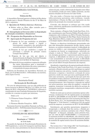 Documento descarregado pelo utilizador Adilson Varela (10.73.103.139) em 13-06-2013 09:34:39.
© Todos os direitos reservados. A cópia ou distribuição não autorizada é proibida.

762

I SÉRIE — NO 31 «B. O.» DA REPÚBLICA DE

ASSEMBLEIA NACIONAL
––––––
Ordem do Dia
A Assembleia Nacional aprovou a Ordem do Dia abaixo
indicada para a Sessão Plenária do dia 27 de Maio de
2013 e seguintes:
I – Questões de Política Interna e Externa:
● Debate sobre as ilhas: «Que caminho para o
sucesso de S. Vicente?»
II – Interpelação ao Governo sobre «a degradação
da situação económica e ﬁnanceira»
III – Perguntas dos Deputados ao Governo
IV – Aprovação de Propostas de Lei:
1) Proposta de Lei que estabelece os princípios
gerais de saúde mental e regula o
internamento compulsivo dos portadores de
anomalia psíquica (votação ﬁnal global)
2) Proposta de Lei que estabelece o regime de
prevenção e controlo da poluição sonora
(votação ﬁnal global)

1 705000 005433

3) Proposta de Lei que tem por objecto o
desenvolvimento do Regime Geral da Protecção
Social ao nível da Rede de Segurança
4) Proposta de Lei que estabelece o regime de utilização
dos meios informáticos para a tramitação e
comunicação electrónica dos actos e processos e
a transmissão de peças processuais
Gabinete do Presidente da Assembleia Nacional, na
Praia, aos 27 de Maio de 2013. – O Presidente, em exercício,
Júlio Lopes Correia

––––––
Secretaria-Geral
Declaração de Rectiﬁcação
Por erro de administração e por ter sido publicado de
forma inexacta no Boletim Oﬁcial nº 13, I Série, de 14 de
Março de 2013, a Resolução nº 70/VIII/2013, referente à
constituição de uma Comissão Parlamentar de Inquérito,
rectiﬁca-se a mesma na parte que interessa.
Onde se lê:
“3. Filomena Gomes Gonçalves – MPD”
Deve ler-se:
3. Filomena Mendes Gonçalves - MPD
Secretaria-Geral da Assembleia Nacional, na Praia, aos
31 de Maio de 2013. – Pel’O Secretário-Geral,Cristina Vieira

––––––o§o––––––
CONSELHO DE MINISTROS
––––––
Resolução n.º 73/2013
de 12 de Junho

No quadro da Agenda de Transformação Económica da
VIII Legislatura, o sector de transporte marítimo ﬁgura
como um dos eixos prioritários do desenvolvimento ecohttps://kiosk.incv.cv

CABO VERDE — 12 DE JUNHO DE 2013

nómico do país, sendo a efectivação de ligações inter-ilhas
via marítima, tendo em conta o déﬁce existente, um dos
maiores desaﬁos do Governo de Cabo Verde.
Por esta razão, o Governo tem investido muito nas
infra-estruturas portuárias cabo-verdianas, visando
materializar o Cluster do Mar, que representa um dos
pilares da promoção da economia nacional.
Contudo, não obstante os esforços que vêm sendo
feitos, subsistem signiﬁcantes insuﬁciências a nível dos
transportes marítimos.
Neste contexto, o Projecto Cabo Verde Fast Ferry, S.A.,
que consubstancia uma Parceria Público-Privado entre os
emigrantes cabo-verdianos nos EUA, Privados Nacionais,
e as Câmaras Municipais de São Filipe, Santa Catarina do
Fogo, Mosteiros e Brava, surgiu com o propósito de garantir
a circulação rápida e eﬁciente de pessoas e bens inter-ilhas.
Todavia, os objectivos inicialmente preconizados não
têm sido alcançados plenamente devido, dentre outros
factores, ao cenário económico instável, à diﬁculdade de
acesso ao crédito e, por conseguinte, impossibilitando
à empresa em honrar os compromissos, sobretudo em
relação à vinda do “Navio Liberdadi”, que traduziria
em sinergias gestativas e operacionais positivas para a
empresa, à diﬁculdade em oferecer um serviço regular
e com normalidade ao mercado nacional, à diﬁculdade
na busca de novos parceiros, contribuindo sobremaneira
para actual difícil situação ﬁnanceira da empresa.
Atendendo a importância da operacionalização efectiva
do Projecto Cabo Verde Fast Ferry, S.A. para a economia
nacional, o Estado entende que deve participar no capital
social da empresa com activos, visando, essencialmente
alavancar a empresa e incentivar a atracção de novos
parceiros, tendo em conta que com a participação do Estado como accionista, a percepção do risco por parte dos
investidores tende a diminuir, traduzindo-se numa maior
conﬁança e credibilidade a todos os stackholders, o que,
consequentemente, deve fomentar a injecção de capital
via novos parceiros, para além de ampliar o volume de
negócios, aumentar a extensão da oferta de serviços de
transporte marítimo, assegurando a cobertura de todo o
território nacional.
Tendo em conta que os actuais accionistas apenas subscrevem e realizaram 47% do capital social, no montante
de ECV 51.492.000$00, do total de ECV 110.000.000$00,
pretende o Estado ingressar como accionista da Cabo Verde Fast Ferry, S.A., via incorporação dos Navios “Praia
D’Aguada” e “13 de Janeiro”, e subscrever 53% do capital
social da empresa, no montante de ECV 58.508.000$00.
Inicialmente, por questões operacionais, tangentes à
recuperação e avaliação ﬁnal dos navios, o Estado pretende entrar na estrutura societária com o Navio “Praia
D’Aguada” at discount, estimado, numa primeira fase,
por um valor de ECV 80.000.000$00, e o remanescente,
no montante de ECV 21.492.000,00 , sob a forma de suprimentos, que posteriormente será obrigatoriamente objecto
de aumento de capital social a favor do accionista Estado.
Assim:
Nos termos do n.º 2 do Artigo 265.º da Constituição, o
Governo aprova a seguinte Resolução:
14BCD8EE-18B9-456D-81BD-95FFAE59E406

 