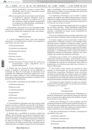 Documento descarregado pelo utilizador Adilson Varela (10.73.103.139) em 13-06-2013 09:34:39.
© Todos os direitos reservados. A cópia ou distribuição não autorizada é proibida.

782

I SÉRIE — NO 31 «B. O.» DA REPÚBLICA DE

CABO VERDE — 12 DE JUNHO DE 2013

metros quadrados), excepto se existir Plano
Detalhado, caso em que a dimensão mínima
do lote pode ser inferior; e

dade e verticalidade, salvo se existir para o local plano de
alinhamentos e cérceas ou outros devidamente aprovados
pelas autoridades competentes.

f) Em casos especiais de reconstrução ou substituição
os parâmetros máximos admitidos serão os
das alíneas anteriores ou, podem ser os da
pré-existência, desde que ﬁquem asseguradas
as condições de ediﬁcabilidade, salubridade e
segurança dos lotes contíguos.

6. A vizinhança urbanística a que se refere o número
anterior diz respeito aos edifícios preexistentes na frente
ediﬁcada de ambos os lados do arruamento onde se realize
a obra, compreendido entre duas transversais consecutivas
do troço da rua em que se insere.

4. É permitida a alteração de uso nas instalações industriais ou de armazenagem e nas comerciais e de serviços
já existentes, desde que compatíveis com o uso urbano.
Artigo 42º
Habitacional misto

1. A classe habitacional mista, tem como ocupação
dominante o uso habitacional, contudo, são compatíveis
com outros usos tais como:
a) Serviços/terciários;
b) Indústria não poluente;
c) Equipamentos sociais;
d) Turismo;
e) Recreio urbano;

8. As novas construções devem ser feitas, pelo menos, com
base num plano urbanístico eﬁcaz devidamente aprovado.
9. As áreas sujeitas a novas construções, só devem ser
urbanizadas e ediﬁcadas quando as necessidades habitacionais assim o exigirem, e implicam sempre a prévia
execução das necessárias infra-estruturas urbanísticas
de carácter tanto local como geral, as quais são da responsabilidade do promotor e da Câmara Municipal na justa
proporção, e a urbanização destes espaços pressupõe a
adopção do sistema de cooperação, quando a sua urbanização não resultar da iniciativa municipal.

g) Infra-estruturas técnicas, desde que, pelas suas
características, sejam compatíveis com a
função habitacional.

10. O plano a que se refere o nº 11 anterior pode ser realizado por iniciativa municipal, ou de privados, mas em
articulação com a Câmara Municipal, sendo obrigatória
a celebração de contrato de urbanização entre todos os
proprietários com direitos reais sobre esses terrenos e a
Câmara Municipal.

2. Sempre que nas áreas de classes habitacionais
mistas, se admitir a alteração de uso da ediﬁcação, a
realização de obras de construção, de alteração ou de
ampliação das ediﬁcações existentes, aplicar-se-á o disposto nos artigos relativos à área habitacional mista,
sem prejuízo das disposições previstas no capítulo IV do
título IV deste Regulamento.

11. Nos termos a ﬁxar através de contrato de urbanização, os interessados que promovam as operações
urbanísticas respondem totalmente pelos eventuais
encargos de urbanização que venham a gerar em relação
às necessidades de reforço das infra-estruturas gerais e
de equipamentos de utilização colectiva não previstos no
plano plurianual de investimentos da Câmara Municipal.

3. É interdita a instalação de actividades tais como:

12. O número de pisos é ﬁxado, em cada caso, por deliberação da Câmara Municipal e de acordo com os índices
constantes no nº 7 anterior.

f) Pequeno comércio; e
1 705000 005433

7. A reconversão das áreas urbanizadas deve ser objecto
de um Plano parcelar - Plano Detalhado simpliﬁcado
(Projecto Urbano) ou de um Projecto de Loteamento que
abranja a totalidade do espaço assim classiﬁcado na
Planta de ordenamento.

a) Indústria poluente;
b) Recreio rural;

Artigo 43º

c) Comércio grossista;
d) Agricultura;
e) Florestal;
f) Extracções mineiras; e
g) Pescas.
4. A intensidade de utilização a que estes espaços estão
sujeitos encontra-se deﬁnida no anexo III a este Regulamento, com os índices brutos máximos de implantação e
de construção igual a 0,8 (zero vírgula oito) e 4,2 (quatro
vírgula) dois respectivamente.
5. Sempre que a qualidade do projecto original do
edifício a intervencionar ou o interesse e harmonia arquitectónica do conjunto de edifícios da sua vizinhança urbanística o justiﬁque, a composição de fachadas resultante
de obras de alteração ou ampliação deve respeitar as
características de ordem arquitectónica predominantes,
nomeadamente as relações compositivas de horizontalihttps://kiosk.incv.cv

Área habitacional

1. As áreas das classes habitacionais, delimitadas na
planta de ordenamento, para além do espaço que oferecem
para a expansão dos aglomerados têm também a função
de estruturar a área urbana.
2. Estas áreas destinam-se a uma ocupação com ﬁns
predominantemente habitacionais podendo integrar outras funções, como equipamentos sociais, recreio urbano e
pequeno comércio, desde que, pelas suas características,
sejam compatíveis com a função habitacional.
3. Nas áreas habitacionais é interdita a instalação de
actividades tais como:
a) Indústria poluente;
b) Indústria não poluente;
c) Serviços/terciários;
d) Turismo;
14BCD8EE-18B9-456D-81BD-95FFAE59E406

 