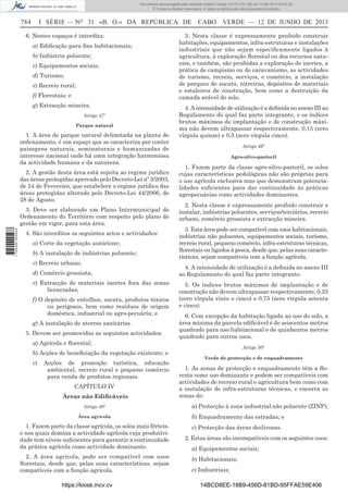 Documento descarregado pelo utilizador Adilson Varela (10.73.103.139) em 13-06-2013 09:34:39.
© Todos os direitos reservados. A cópia ou distribuição não autorizada é proibida.

784

I SÉRIE — NO 31 «B. O.» DA REPÚBLICA DE

6. Nestes espaços é interdita:
a) Ediﬁcação para ﬁns habitacionais;
b) Indústria poluente;
c) Equipamentos sociais;
d) Turismo;
e) Recreio rural;
f) Florestais; e
g) Extracção mineira.
Artigo 47º
Parque natural

1. A área de parque natural delimitada na planta de
ordenamento, é um espaço que se caracteriza por conter
paisagens naturais, seminaturais e humanizadas de
interesse nacional onde há uma integração harmoniosa
da actividade humana e da natureza.
2. A gestão desta área está sujeita ao regime jurídico
das áreas protegidas aprovado pelo Decreto-Lei nº 3/2003,
de 24 de Fevereiro, que estabelece o regime jurídico das
áreas protegidas alterado pelo Decreto-Lei 44/2006, de
28 de Agosto.

1 705000 005433

3. Deve ser elaborado um Plano Intermunicipal de
Ordenamento do Território com respeito pelo plano de
gestão em vigor, para esta área.
4. São interditos os seguintes actos e actividades:
a) Corte da vegetação autóctone;
b) A instalação de indústrias poluente;
c) Recreio urbano;
d) Comércio grossista;
e) Extracção de materiais inertes fora das zonas
licenciadas;
f) O depósito de entulhos, sucata, produtos tóxicos
ou perigosos, bem como resíduos de origem
doméstica, industrial ou agro-pecuária; e
g) A instalação de aterros sanitários.
5. Devem ser promovidas as seguintes actividades:
a) Agrícola e ﬂorestal;
b) Acções de beneﬁciação da vegetação existente; e
c)

Acções de promoção turística, educação
ambiental, recreio rural e pequeno comércio
para venda de produtos regionais.
CAPÍTULO IV
Áreas não Ediﬁcáveis
Artigo 48º

CABO VERDE — 12 DE JUNHO DE 2013

3. Nesta classe é expressamente proibido construir
habitações, equipamentos, infra-estruturas e instalações
industriais que não sejam especiﬁcamente ligados à
agricultura, à exploração ﬂorestal ou dos recursos naturais, e também, são proibidas a exploração de inertes, a
prática de campismo ou de caravanismo, as actividades
de turismo, recreio, serviços, e comércio, a instalação
de parques de sucata, nitreiras, depósitos de materiais
e estaleiros de construção, bem como a destruição da
camada arável do solo.
4. A intensidade de utilização é a deﬁnida no anexo III ao
Regulamento do qual faz parte integrante, e os índices
brutos máximos de implantação e de construção máxima não devem ultrapassar respectivamente, 0,15 (zero
vírgula quinze) e 0,5 (zero vírgula cinco).
Artigo 49º
Agro-silvo-pastoril

1. Fazem parte da classe agro-silvo-pastoril, os solos
cujas características pedológicas não são próprias para
o uso agrícola exclusiva mas que demonstram potencialidades suﬁcientes para dar continuidade às práticas
agropecuárias como actividades dominantes.
2. Nesta classe é expressamente proibido construir e
instalar, indústrias poluentes, serviços/terciários, recreio
urbano, comércio grossista e extracção mineira.
3. Esta área pode ser compatível com usos habitacionais,
indústrias não poluentes, equipamentos sociais, turismo,
recreio rural, pequeno comércio, infra-estruturas técnicas,
ﬂorestais ou ligados à pesca, desde que, pelas suas características, sejam compatíveis com a função agrícola.
4. A intensidade de utilização é a deﬁnida no anexo III
ao Regulamento do qual faz parte integrante.
5. Os índices brutos máximos de implantação e de
construção não devem ultrapassar respectivamente, 0,25
(zero vírgula vinte e cinco) e 0,75 (zero vírgula setenta
e cinco).
6. Com excepção da habitação ligada ao uso do solo, a
área mínima da parcela ediﬁcável é de seiscentos metros
quadrado para uso habitacional e de quinhentos metros
quadrado para outros usos.
Artigo 50º
Verde de protecção e de enquadramento

1. As zonas de protecção e enquadramento têm a ﬂoresta como uso dominante e podem ser compatíveis com
actividades de recreio rural e agricultura bem como com
a instalação de infra-estruturas técnicas, e encerra as
zonas de:
a) Protecção à zona industrial não poluente (ZINP);

Área agrícola

b) Enquadramento das estradas; e

1. Fazem parte da classe agrícola, os solos mais férteis,
e nos quais domina a actividade agrícola cuja produtividade tem níveis suﬁcientes para garantir a continuidade
da prática agrícola como actividade dominante.

c) Protecção das áreas declivosas.

2. A área agrícola, pode ser compatível com usos
ﬂorestais, desde que, pelas suas características, sejam
compatíveis com a função agrícola.
https://kiosk.incv.cv

2. Estas áreas são incompatíveis com os seguintes usos:
a) Equipamentos sociais;
b) Habitacionais;
c) Industriais;
14BCD8EE-18B9-456D-81BD-95FFAE59E406

 