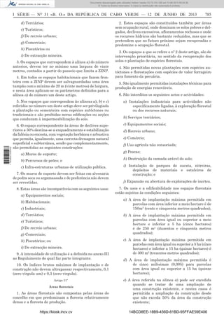 Documento descarregado pelo utilizador Adilson Varela (10.73.103.139) em 13-06-2013 09:34:39.
© Todos os direitos reservados. A cópia ou distribuição não autorizada é proibida.

I SÉRIE — NO 31 «B. O.» DA REPÚBLICA DE CABO VERDE — 12 DE JUNHO DE 2013
d) Terciários;
e) Turísticos;
f) De recreio urbano;
g) Comerciais;
h) Piscatórios ou
i) De extracção mineira.
3. Os espaços que correspondem à alínea a) do número
anterior, devem ter no mínimo uma largura de vinte
metros, contados a partir do passeio que limita a ZINP.
4. Em todos os espaços habitacionais que fazem fronteira com a ZINP devem ser salvaguardadas uma área
tampão com o mínimo de 20 m (vinte metros) de largura,
e nesta área aplicam-se os parâmetros deﬁnidos para a
alínea a) do número um deste artigo.

785

2. Estes espaços são constituídos também por áreas
sem ocupação rural, onde dominam os solos pobres e delgados, declives excessivos, aﬂoramentos rochosos e onde
os recursos hídricos são bastante reduzidos, mas que se
pretendem que no futuro próximo sejam recuperadas e
predomine a ocupação ﬂorestal.
3. Os espaços a que se refere o nº 2 deste artigo, são de
intervenção prioritária, no sentido da recuperação dos
solos e plantação de espécies ﬂorestais.
4. São permitidas novas plantações com espécies autóctones e ﬂorestações com espécies de valor forrageiro
para fomento da pecuária.
5. São igualmente permitidas instalações técnicas para
produção de energias renováveis.
6. São interditos os seguintes actos e actividades:

1 705000 005433

5. Nos espaços que correspondem às alíneas a), b) e c)
referidos no número um deste artigo deve ser privilegiada
a plantação ou sementeira com espécies autóctones ou
tradicionais e são proibidas novas ediﬁcações ou acções
que conduzam à impermeabilização do solo.

a) Instalações industriais para actividades não
especiﬁcamente ligadas, à exploração ﬂorestal
ou dos recursos naturais;

6. O espaço correspondente às áreas de declives superiores a 30% destina-se a enquadramento e estabilização
da falésia ou encosta, com vegetação herbácea e arbustiva
que permita, igualmente, uma correcta drenagem natural
superﬁcial e subterrânea, sendo que complementarmente,
são permitidas as seguintes construções:

c) Equipamentos sociais;

a) Muros de suporte;

b) Serviços terciários;
d) Recreio urbano;
e) Comércio;
f) Uso agrícola não consociada;
g) Pescas;

b) Percursos de peões; e

h) Destruição da camada arável do solo;

c) Infra-estruturas urbanas de utilização pública.

i) Instalação de parques de sucata, nitreiras,
depósitos de materiais e estaleiros de
construção; e

7. Os muros de suporte devem ser feitas em alvenaria
de pedra seca ou argamassada e de preferência não devem
ser revestidas.
8. Estas áreas são incompatíveis com os seguintes usos:
a) Equipamentos sociais;
b) Habitacionais;
c) Industriais;
d) Terciários;
e) Turísticos;
f) De recreio urbano;
g) Comerciais;
h) Piscatórios; ou
i) De extracção mineira.
9. A intensidade de utilização é a deﬁnida no anexo III
ao Regulamento do qual faz parte integrante.
10. Os índices brutos máximos de implantação e de
construção não devem ultrapassar respectivamente, 0,1
(zero vírgula um) e 0,3 (zero virgula).
Artigo 51º
Áreas ﬂorestais

1. As áreas ﬂorestais são compostas pelas áreas do
concelho em que predominam a ﬂoresta relativamente
densa e a ﬂoresta de produção.
https://kiosk.incv.cv

j) Expansão ou abertura de explorações de inertes.
7. Os usos e a ediﬁcabilidade nos espaços ﬂorestais
estão sujeitos às condições seguintes:
a) A área de implantação máxima permitida em
parcelas com área inferior a meio hectare é de
150m2 (cento e cinquenta metros quadrados);
b) A área de implantação máxima permitida em
parcelas com área igual ou superior a meio
hectare e inferior a 5 ha (cinco hectares)
é de 250 m2 (duzentos e cinquenta metros
quadrados);
c) A área de implantação máxima permitida em
parcelas com área igual ou superior a 5 ha (cinco
hectares) e inferior a 15 ha (quinze hectares) é
de 300 m2 (trezentos metros quadrados);
d) A área de implantação máxima permitida é
de cinco milésimas (0,005) para parcelas
com área igual ou superior a 15 ha (quinze
hectares);
e) A área referida na alínea a) pode ser excedida
quando se tratar de uma ampliação de
uma construção existente, e nestes casos é
permitida a ampliação da construção desde
que não exceda 50% da área da construção
existente;
14BCD8EE-18B9-456D-81BD-95FFAE59E406

 