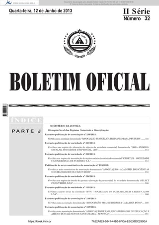 Documento descarregado pelo utilizador Adilson Varela (10.73.103.139) em 13-06-2013 09:35:00.
© Todos os direitos reservados. A cópia ou distribuição não autorizada é proibida.

II Série

Quarta-feira, 12 de Junho de 2013

Número 32

1 707000 005433

BOLETIM OFICIAL
ÍNDICE
MINISTÉRIO DA JUSTIÇA:

PA RT E J

Direcção-Geral dos Registos, Notariado e Identiﬁcação:
Extracto publicação de associação nº 230/2013:
Certiﬁca uma associação denominada “ASSOCIAÇÃO EVANGÉLICA TREINANDO PARA O FUTURO”. ........154
Extracto publicação de sociedade nº 231/2013:
Certiﬁca um registo de alteração do objecto da sociedade comercial denominada “LOJA ANIMAISESCALAR, SOCIEDADE UNIPESSOAL, LDA”. ............................................................................. 154
Extracto publicação de sociedade nº 232/2013:
Certiﬁca um registo de recondução de órgãos sociais da sociedade comercial “CABETUR - SOCIEDADE
CABOVERDIANA DE TURISMO, S.A.”. ......................................................................................... 154
Publicação de acto constitutivo de associação nº 233/2013:
Certiﬁca o acto constitutivo de associação denominada “ASSOCIAÇÃO – ACADEMIA DAS CIÊNCIAS
E HUMANIDADES DE CABO VERDE”. ......................................................................................... 155
Extracto publicação de sociedade nº 234/2013:
Certiﬁca um registo de cessão de quotas e alteração do pacto social, da sociedade denominada “SELECT
CABO VERDE, LDA”. ........................................................................................................................ 160
Extracto publicação de sociedade nº 235/2013:
Certiﬁca o pacto social da sociedade “MVN – SOCIEDADE DE CONTABILISTAS CERTIFICADOS
LDA”.................................................................................................................................................... 160
Extracto publicação de associação nº 236/2013:
Certiﬁca uma associação denominada “ASSOCIAÇÃO PROJECTO SANTA CATARINA FOGO”. ... 160
Extracto publicação de associação nº 237/2013:
Certiﬁca uma associação denominada “ASSOCIAÇÃO DE PAIS, ENCARREGADOS DE EDUCAÇÃO E
AMIGOS DOS ALUNOS DE SANTA MARIA - AFASTAM”. .......................................................... 161

https://kiosk.incv.cv

7A22A823-B841-44B5-8FCA-EBE38DC280EA

 