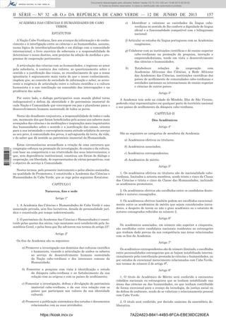 Documento descarregado pelo utilizador Adilson Varela (10.73.103.139) em 13-06-2013 09:35:00.
© Todos os direitos reservados. A cópia ou distribuição não autorizada é proibida.

II SÉRIE — NO 32 «B. O.» DA REPÚBLICA DE CABO VERDE — 12 DE JUNHO DE 2013
ACADEMIA DAS CIÊNCIAS E HUMANIDADES DE CABO
VERDE

e)

ESTATUTOS
A Nação Cabo-Verdiana, face aos avanços da informação e do conhecimento e à interligação entre as ciências e as humanidades, assume,
numa lógica de interdisciplinaridade e em diálogo com a comunidade
internacional, o livre exercício da soberania e a responsabilidade de
determinar o nosso destino, sem prejuízo da adoção de medidas e programas de cooperação pertinentes.
A articulação das ciências com as humanidades, o regresso ao amor
pela sabedoria, à essência dos valores, ao questionamento sobre o
sentido e a justiﬁcação das coisas, ao reconhecimento de que a nossa
ignorância é seguramente mais vasta do que o nosso conhecimento,
impõem que, ao conceito de sociedade de informação e saber, se acrescente a exigência de articulação entre a cultura cientíﬁca e a cultura
humanista e a sua conciliação na comunhão das interrogações e na
prudência das ações.
Por outro lado, o diálogo participativo num mundo global torna
indispensável a defesa da identidade e do património imaterial de
cada Nação e Comunidade que convergem em paz e pluralismo para o
desenvolvimento humano sustentado de todos os povos.

1 707000 005433

Nesta tão desaﬁante conjuntura, a responsabilidade de todos e cada
um, mormente dos que foram beneﬁciados pelo acesso aos saberes mais
avançados das ciências e às meditações e inspirações mais inquietantes
das humanidades sobre o sentido e a justiﬁcação das coisas, orienta
para a sua intimidade e convergência numa atitude solidária de serviço
ao seu povo, à comunidade dos povos, à salvaguarda da terra, da vida,
e do saber que dá sentido ao património imaterial da Humanidade.
Estas circunstâncias aconselham a criação de uma estrutura que
congregue esforços na promoção da investigação, do ensino e da cultura,
com base na competência e na criatividade dos seus intervenientes; e
que, sem dependência institucional, constitua um fórum de diálogo e
cooperação, em liberdade, de representantes de várias perspetivas, com
o objetivo de serviço à Comunidade.
Nestes termos, pelo presente instrumento e pelos abaixo assinados,
na qualidade de Promotores, é constituída a Academia das Ciências e
Humanidades de Cabo Verde, que se rege pelos seguintes Estatutos:
CAPÍTULO I
Natureza, ﬁns e sede
Artigo 1º
1. A Academia das Ciências e Humanidades de Cabo Verde é uma
associação privada, sem ﬁns lucrativos, dotada de personalidade jurídica e constituída por tempo indeterminado.
2. O património da Academia das Ciências e Humanidades é constituído pelas quotas dos sócios, cujo montante será estabelecido pela Assembleia Geral, e pelos bens que lhe advierem nos termos do artigo 23º.
Artigo 2º
Os ﬁns da Academia são os seguintes:

157

Identiﬁcar e valorizar as variedades da língua caboverdiana no sentido de lhe conferir a dignidade de língua
oﬁcial e a funcionalidade compatível com o bilinguismo
nacional;

f) Articular os estudos da língua portuguesa com as Academias
congéneres;
g) Colaborar com as instituições cientíﬁcas e de ensino superior
cabo-verdianas na promoção da pesquisa, inovação e
empreendedorismo, tendo em vista o desenvolvimento
das ciências e humanidades;
h)

Estabelecer
relações
de
cooperação
com
Academias Africanas das Ciências, a Rede Africana
das Academias das Ciências, instituições cientíﬁcas dos
países de acolhimento de comunidades cabo-verdianas e
entidades nacionais ou internacionais de ensino superior
e ciências de outros países.
Artigo 3º

A Academia tem sede na cidade do Mindelo, Ilha de São Vicente,
podendo criar representações em qualquer parte do território nacional
e nos países de acolhimento da diáspora cabo-verdiana.
CAPÍTULO II
Dos Académicos
Artigo 4º
São as seguintes as categorias de membros da Academia:
a) Académicos efetivos ou titulares;
b) Académicos associados;
c) Académicos correspondentes;
d) Académicos de mérito.
Artigo 5º
1. Os académicos efetivos ou titulares são de nacionalidade caboverdiana, limitados a setenta membros, sendo trinta e cinco da Classe
das Ciências e trinta e cinco da Classe das Humanidades, incluindo
os académicos promotores.
2. Os académicos efetivos são escolhidos entre os candidatos doutorados e autores consagrados.
3. Os académicos efetivos também podem ser escolhidos excecionalmente entre os académicos de mérito que sejam considerados inovadores, a despeito de terem ou não o grau académico ou o estatuto de
autores consagrados referidos no número 2.
Artigo 6º
Os académicos associados, em número não superior a cinquenta,
são escolhidos entre candidatos nacionais residentes no estrangeiro
que tenham dado provas da sua competência nas áreas relacionadas
com os ﬁns da Academia.
Artigo 7º

a) Promover a investigação nos domínios das culturas cientíﬁca
e humanista, visando a articulação de ambos os saberes
ao serviço do desenvolvimento humano sustentado
da Nação cabo-verdiana e dos interesses comuns da
Humanidade;

Os académicos correspondentes são de número ilimitado, e escolhidos
entre personalidades estrangeiras que se hajam notabilizado internacionalmente pela contribuição prestada às ciências e humanidades, ou
por estudos de excecional merecimento relacionados com Cabo Verde,
nos termos do número 2 do artigo 8º.

b) Fomentar a pesquisa com vista à identiﬁcação e estudo
da diáspora cabo-verdiana e ao fortalecimento da sua
relação com as origens e com os países de acolhimento;

Artigo 8º

c) Fomentar a investigação, defesa e divulgação do património
imaterial cabo-verdiano, e da sua viva relação com os
países que participam nos valores da sua identidade
cultural;

1. O título de Académico de Mérito será conferido a eminentes
cidadãos nacionais ou estrangeiros que se tenham notabilizado nas
áreas das ciências ou das humanidades, ou que tenham contribuído
de forma excecional para o avanço da tecnologia, da justiça social ou
da defesa do ambiente, sendo de se valorizar o relacionamento pessoal
com Cabo Verde.

d) Promover a publicação sistemática dos estudos e documentos
relacionados com as suas atividades;

2. O título será conferido, por decisão unânime da assembleia deliberativa.

https://kiosk.incv.cv

7A22A823-B841-44B5-8FCA-EBE38DC280EA

 
