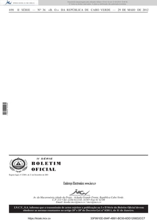 Documento descarregado pelo utilizador Adilson (10.8.0.12) em 31-05-2012 15:46:32.
                                                                                 © Todos os direitos reservados. A cópia ou distribuição não autorizada é proibida.


                  698       II SÉRIE — NO 36                        «B. O.» DA REPÚBLICA DE CABO VERDE — 29 DE MAIO DE 2012
1 538000 002089




                                                     II SÉRIE

                                               BOLETIM
                                               O FI C I AL
                  Registo legal, nº 2/2001, de 21 de Dezembro de 2001




                                                                            Endereço Electronico: www.incv.cv


                                                 Av. da Macaronésia,cidade da Praia - Achada Grande Frente, República Cabo Verde.
                                                                 C.P. 113 • Tel. (238) 612145, 4150 • Fax 61 42 09
                                                                     Email: kioske.incv@incv.cv / incv@incv.cv

                        I.N.C.V., S.A. informa que a transmissão de actos sujeitos a publicação na I e II Série do Boletim Oﬁcial devem
                                obedecer as normas constantes no artigo 28º e 29º do Decreto-Lei nº 8/2011, de 31 de Janeiro.


                                          https://kiosk.incv.cv                                                33F991EE-094F-4B91-BC50-6DD1206D2CC7
 