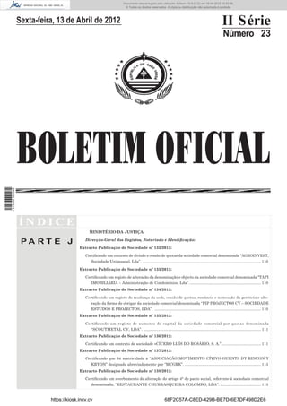 Documento descarregado pelo utilizador Adilson (10.8.0.12) em 16-04-2012 10:53:36.
                                                                            © Todos os direitos reservados. A cópia ou distribuição não autorizada é proibida.




                  Sexta-feira, 13 de Abril de 2012                                                                                                       II Série
                                                                                                                                                         Número 23




                  BOLETIM OFICIAL
1 515000 002089




                  ÍNDICE
                                                MINISTÉRIO DA JUSTIÇA:

                                             Direcção-Geral dos Registos, Notariado e Identiﬁcação:
                   PA RT E J
                                          Extracto Publicação de Sociedade nº 132/2012:

                                             Certiﬁcando um contrato de divisão e cessão de quotas da sociedade comercial denominada “AGROINVEST,
                                                Sociedade Unipessoal, Lda”. .............................................................................................................. 110

                                          Extracto Publicação de Sociedade nº 133/2012:

                                             Certiﬁcando um registo de alteração da denominação e objecto da sociedade comercial denominada “TAPI
                                                IMOBILIÁRIA – Administração de Condomínios, Lda”. .................................................................. 110
                                          Extracto Publicação de Sociedade nº 134/2012:

                                             Certiﬁcando um registo de mudança da sede, cessão de quotas, renúncia e nomeação da gerência e alte-
                                                ração da forma de obrigar da sociedade comercial denominada “PIP PROJECTOS CV – SOCIEDADE
                                                ESTUDOS E PROJECTOS, LDA”. ................................................................................................... 110
                                          Extracto Publicação de Sociedade nº 135/2012:

                                             Certiﬁcando um registo de aumento do capital da sociedade comercial por quotas denominada
                                               “SCOUTMETAL CV, LDA”. ............................................................................................................. 111
                                          Extracto Publicação de Sociedade nº 136/2012:

                                             Certiﬁcando um contrato de sociedade «CÍCERO LUÍS DO ROSÁRIO, S. A.”..................................... 111
                                          Extracto Publicação de Sociedade nº 137/2012:

                                             Certiﬁcando que foi matriculada a “ASSOCIAÇÃO MOVIMENTO CÍVIVO GUENTS DY RINCON Y
                                                KRYON” designada abreviadamente por “MCGRK”. ....................................................................... 113
                                          Extracto Publicação de Sociedade nº 138/2012:

                                             Certiﬁcando um averbamento de alteração do artigo 4° do pacto social, referente á sociedade comercial
                                                denominada, “RESTAURANTE CHURRASQUEIRA COLOMBO, LDA”. ...................................... 113


                            https://kiosk.incv.cv                                                          68F2C57A-C8ED-429B-BE7D-6E7DF498D2E6
 