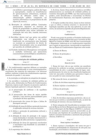 Documento descarregado pelo utilizador Adilson (10.8.0.12) em 16-07-2012 10:27:49.
                                                                       © Todos os direitos reservados. A cópia ou distribuição não autorizada é proibida.


                  812     I SÉRIE — NO 40 «B. O.» DA REPÚBLICA DE CABO VERDE — 13 DE JULHO DE 2012

                             em módulos e percentagens, podem dar lugar                   4. As áreas, locais e bens imóveis sujeitos a servidões
                             a expropriações, cessões ou transferências                 administrativas ou restrições de utilidade pública no
                             de aproveitamentos urbanísticos, mediante                  território abrangido pelo PDM e que têm representação
                             acordos de diferente índole entre a                        gráﬁca, estão identiﬁcadas e assinaladas na Planta
                             administração pública competente em                        de Condicionantes Especiais, com legenda e graﬁsmos
                             matéria urbanística e os proprietários do solo             próprios.
                             objecto da reserva;
                                                                                          5. O regime jurídico das áreas, locais ou bens imóveis
                        k) Restrições de utilidade pública: Limitações                  a que se refere o número anterior é o decorrente da
                            permanentes impostas ao exercício do                        legislação especíﬁca que lhe seja aplicável, ou caso não
                            direito de propriedade ou poderes conferidos                exista, da normativa especíﬁca do presente Regulamento.
                            à administração para serem utilizados na
                                                                                                                               Artigo 11.º
                            realização dos seus ﬁns, visando interesses
                            abstractos;                                                                                   Condicionantes

                        l) Servidões: direito real que grava um prédio/                   Tendo como ponto de partida as Unidades Ambientais
                             propriedade, com relação a um outro,                       Homogéneas (UAH) estabelecidas para o território de São
                             implicando em consequência uma limitação                   Miguel no âmbito do PDM, carta 06, fase caracterização
                             ou restrição ao proprietário do direito de                 e diagnóstico, deﬁniram-se as condicionantes especiais
                             realizar determinados actos na propriedade                 que a seguir se apresentam, encontrando-se representa-
                             por questões de utilidade pública; e                       das na Planta de Condicionantes Especiais como sendo:
                        m) Unidade Ambientais Homogéneas: corresponde                           a) Zonas de Riscos;
                            a unidades territoriais que apresentam
                            características geomorfológicas semelhantes.                        b) Zonas de protecção; e
                                        CAPÍTULO II                                             c) Servidões.
                     Servidões e restrições de utilidade pública                                                               Artigo 12.º
                                           Artigo 10.º
                                                                                                                          Zonas de riscos
1 559000 002089




                              Objectivo e domínios de intervenção
                                                                                          1. Zonas de risco, são as que contêm um manifesto
                    1. As condicionantes especiais deﬁnem as restrições                 potencial de acidente ou perigo, consubstanciado na
                  de uso de solo considerando os seus constrangimentos,                 instabilidade do solo e a geomorfologia do lugar, inde-
                  resultantes dos aspectos de segurança e de interesse                  pendentemente de estar ou não classiﬁcada legalmente
                  público, conforme a tabela das condicionantes especiais,              como tal, mas pelas condições que apresenta o lugar, o
                  constante do quadro 1, em anexo.                                      seu uso pode ter uma consequência legal.
                    2. As restrições se sobrepõem às categorias de espaços.
                                                                                           2. São zonas de riscos, as seguintes:
                    3. As servidões e restrições de utilidade pública ao
                  uso dos solos, delimitadas na Planta de Condicionantes                        a) Zona de duvidosa segurança geotécnica;
                  Especiais, regem-se pelo disposto no presente capítulo e                      b) Zonas sujeitas a inundações; e
                  demais legislação aplicável e têm por objectivo:
                                                                                                c) Zonas de protecção.
                        a) A preservação do ambiente e do equilíbrio
                            ecológico;                                                                                         Artigo 13.º

                        b) A preservação das áreas de maior aptidão                                     Zona de duvidosa segurança geotécnica
                            agrícola e com maiores potencialidades para
                            a produção de bens agrícolas;                                 1. Zona de duvidosa segurança geotécnica, são as zo-
                                                                                        nas em que é notória a instabilidade do solo, ao nível da
                        c) A preservação dos cursos de água e linhas de                 morfologia do terreno e da sua constituição.
                             drenagem natural;
                                                                                          2. Nesta categoria são classiﬁcadas as escarpas verti-
                        d) A deﬁnição de zonas de defesa e protecção inerentes          cais do Maciço de Serra Malagueta que desembocam nas
                              à exploração racional de recursos naturais;               ribeiras Principal e de São Miguel, UAH B.1.1, incluem-
                        e) A defesa e protecção do património cultural e                se as coladas e materiais massivos acorcovados ao pé
                             ambiental;                                                 do escarpe com depósitos de cascalheiras grosseiras de
                                                                                        ladeira e de leitos localizadas a montante das principais
                        f) A deﬁnição de áreas de protecção e de espaços                ribeiras, UAH B.1.2.
                             canais destinados à execução, funcionamento e
                             ampliação de infra-estruturas e equipamentos;                                                     Artigo 14.º

                        g) A deﬁnição de áreas de segurança envolventes                                          Zonas sujeitas a inundações
                             a instalações cuja ﬁnalidade ou actividade o
                                                                                          1. Zonas sujeitas a inundações, são zonas em que é
                             justiﬁquem; e
                                                                                        notória a probabilidade de alagamento do solo pela sua
                        h) A segurança dos cidadãos.                                    localização, nível freático e constituição.

                                   https://kiosk.incv.cv                                              0253F079-6C23-456A-86D3-8C98A4D095D3
 