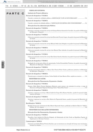 Documento descarregado pelo utilizador Adilson Varela (10.73.102.72) em 04-09-2013 10:13:17.
© Todos os direitos reservados. A cópia ou distribuição não autorizada é proibida.

738

II SÉRIE — NO 42 «B. O.» DA REPÚBLICA DE CABO VERDE — 13 DE AGOSTO DE 2013
CHEFIA DO GOVERNO:

PA RT E C

Gabinete do Primeiro-Ministro:
Extracto de despacho nº 781/2013:
Concede o estatuto de utilidade pública a ASSOCIAÇÃO “LUÍS ACÁCIO DELGADO”. .................... 741
Extracto de despacho nº 782/2013:
Concede o estatuto de utilidade pública a “ASSOCIAÇÃO DE DEFESA DOS CONSUMIDORES”. ........ 741
Direcção-Geral da Administração Pública:
Extracto de despacho nº 783/2013:
Prorroga a comissão eventual de serviço de Solange Helena Semedo de Carvalho, do quadro do Ministério
da Educação e Desporto. ..................................................................................................................... 742
Extracto de despacho nº 784/2013:
Coloca em comissão eventual de serviço José Benvindo Tavares Lopes, do quadro do pessoal do Ministério
da Saúde. ............................................................................................................................................. 742
Extracto de despacho nº 785/2013:
Coloca em comissão eventual de serviço Míriam Soﬁa Lima Delgado, do quadro do pessoal do Ministério
da Saúde. ............................................................................................................................................. 742
Extracto de despacho nº 786/2013:
Coloca em comissão eventual de serviço Luís Manuel Dias Andrade, do quadro do pessoal do Ministério
da Saúde. ............................................................................................................................................. 742
Extracto de despacho nº 787/2013:

1 729000 005433

Coloca em comissão eventual de serviço Elsa Esteia Sancha Almeida, do quadro do pessoal do Ministério
da Saúde. ............................................................................................................................................. 742
Extracto de despacho nº 788/2013:
Desligado de serviço para efeitos de aposentação, Carlos Fernandinho Teixeira, do quadro de pessoal do
Ministério de Educação e Desportos. ................................................................................................. 742
Extracto de despacho nº 789/2013:
Concede aposentação deﬁnitiva a Maria Alice Pereira Pinto Varela, professora primária, do Ministério
da Educação e Desportos. ................................................................................................................... 742
Extracto de despacho nº 790/2013:
Transita para a situação de reforma, Carlos Emílio de Lima Barros Silva, capitão na reserva. ........ 743
MINISTÉRIO DA SAÚDE:
Direcção-Geral do Planeamento, Orçamento e Gestão:
Extracto de despacho nº 791/2013:
Nomeia, Dália Maíra Pereira Rodrigues Monteiro, para exercer, em comissão de serviço, o cargo de
Directora do Hospital Regional Santiago Norte “Santa Rita Vieira”. .............................................. 743
Extracto de despacho nº 792/2013:
Autoriza o regresso ao serviço a Maria Isabel da Graça Silva Ramos Sanches, quadro de pessoal do Ministério da Saúde................................................................................................................................. 743
Extracto de despacho nº 793/2013:
Autoriza o regressar ao serviço a Rui Alberto de Figueiredo Soares, quadro de pessoal do Ministério da
Saúde. .................................................................................................................................................. 743
Rectiﬁcação nº 96/2013:
Rectiﬁca licença sem vencimento de Rui Alberto Figueiredo Soares, publicada no Boletim Oﬁcial n° 33/2011,
II Série, de 31 de Agosto. .................................................................................................................... 743
MINISTÉRIO DAS RELAÇÕES EXTERIORES:
Direcção-Geral do Planeamento, Orçamento e Gestão:
Extracto de despacho nº 794/2013:
Transfere, José António de Oliveira Delgado, da Embaixada de Cabo Verde na República Popular de
Angola para os Serviços Centrais. ...................................................................................................... 743
Comunicação nº 20/2013:
Comunica que Zaida Helena Pereira Sanches, que se encontrava na situação de licença sem vencimento,
retomou as funções. ............................................................................................................................. 743

https://kiosk.incv.cv

01EF7358-DB84-46EA-A150-9591F15E2C70

 