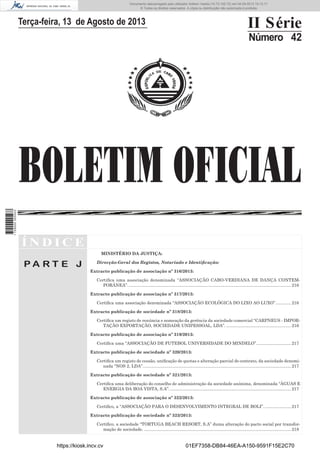 Documento descarregado pelo utilizador Adilson Varela (10.73.102.72) em 04-09-2013 10:13:17.
© Todos os direitos reservados. A cópia ou distribuição não autorizada é proibida.

II Série

Terça-feira, 13 de Agosto de 2013

Número 42

1 729000 005433

BOLETIM OFICIAL
ÍNDICE
MINISTÉRIO DA JUSTIÇA:

PA RT E J

Direcção-Geral dos Registos, Notariado e Identiﬁcação:
Extracto publicação de associação nº 316/2013:
Certiﬁca uma associação denominada “ASSOCIAÇÃO CABO-VERDIANA DE DANÇA CONTEMPORÂNEA”. ........................................................................................................................................ 216
Extracto publicação de associação nº 317/2013:
Certiﬁca uma associação denominada “ASSOCIAÇÃO ECOLÓGICA DO LIXO AO LUXO”. ............ 216
Extracto publicação de sociedade nº 318/2013:
Certiﬁca um registo de renúncia e nomeação da gerência da sociedade comercial “CARPNEUS - IMPORTAÇÃO EXPORTAÇÃO, SOCIEDADE UNIPESSOAL, LDA”. ...................................................... 216
Extracto publicação de associação nº 319/2013:
Certiﬁca uma “ASSOCIAÇÃO DE FUTEBOL UNIVERSIDADE DO MINDELO”. ............................ 217
Extracto publicação de sociedade nº 320/2013:
Certiﬁca um registo de cessão, uniﬁcação de quotas e alteração parcial do contrato, da sociedade denominada “NOS 2, LDA”. ........................................................................................................................... 217
Extracto publicação de sociedade nº 321/2013:
Certiﬁca uma deliberação do conselho de administração da sociedade anónima, denominada “ÁGUAS E
ENERGIA DA BOA VISTA, S.A”. ..................................................................................................... 217
Extracto publicação de associação nº 322/2013:
Certiﬁco, a “ASSOCIAÇÃO PARA O DESENVOLVIMENTO INTEGRAL DE BOLI”. ...................... 217
Extracto publicação de sociedade nº 323/2013:
Certiﬁco, a sociedade “TORTUGA BEACH RESORT, S.A” duma alteração do pacto social por transformação de sociedade. ........................................................................................................................... 218

https://kiosk.incv.cv

01EF7358-DB84-46EA-A150-9591F15E2C70

 