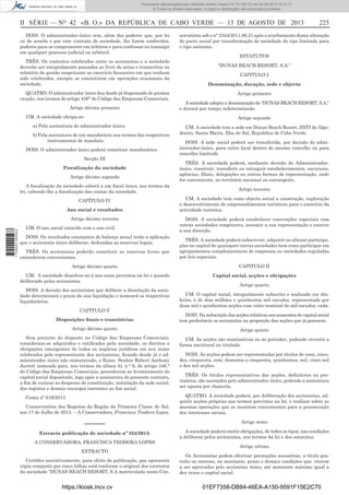 Documento descarregado pelo utilizador Adilson Varela (10.73.102.72) em 04-09-2013 10:13:17.
© Todos os direitos reservados. A cópia ou distribuição não autorizada é proibida.

II SÉRIE — NO 42 «B. O.» DA REPÚBLICA DE CABO VERDE — 13 DE AGOSTO DE 2013
DOIS. O administrador-único tem, além dos poderes que, por lei
ou de acordo e por este contrato de sociedade, lhe forem conferidos,
poderes para se comprometer em árbitros e para confessar ou transigir
em qualquer processo judicial ou arbitral.
TRÊS. Os contratos celebrados entre os accionistas e a sociedade
deverão ser integralmente passados ao livro de actas e transcritos no
relatório de gestão respeitante ao exercício ﬁnanceiro em que tenham
sido celebrados, excepto se consistirem em operações ocasionais da
sociedade.
QUATRO. O administrador único ﬁca desde já dispensado de prestar
caução, nos termos do artigo 426° do Código das Empresas Comerciais.
Artigo décimo primeiro
UM. A sociedade obriga-se:
a) Pela assinatura do administrador único;
b) Pela assinatura de um mandatário nos termos dos respectivos
instrumentos de mandato.
DOIS. O administrador único poderá constituir mandatários.
Secção III
Fiscalização da sociedade
Artigo décimo segundo
A ﬁscalização da sociedade caberá a um ﬁscal único, nos termos da
lei, cabendo-lhe a ﬁscalização das contas da sociedade.
CAPÍTULO IV
Ano social e resultados

1 729000 005433

Artigo décimo terceiro
UM. O ano social coincide com o ano civil.
DOIS. Os resultados constantes do balanço anual terão a aplicação
que o accionista único deliberar, deduzidas as reservas legais.

225

servatória sob o n° 2344/2011.06.21 apôs o averbamento duma alteração
do pacto social por transformação de sociedade do tipo limitada para
o tipo anónima.
ESTATUTOS
“DUNAS BEACH RESORT, S.A.”
CAPITULO I
Denominação, duração, sede e objecto
Artigo primeiro
A sociedade adopta a denominação de “DUNAS BEACH RESORT, S.A.”
e durará por tempo indeterminado.
Artigo segundo
UM. A sociedade tem a sede em Dunas Beach Resort, ZDTI do Algodoeiro, Santa Maria, Ilha do Sal, Republica de Cabo Verde.
DOIS. A sede social poderá ser transferida, por decisão do administrador-único, para outro local dentro do mesmo concelho ou para
concelho limítrofe.
TRÊS. A sociedade poderá, mediante decisão do Administradorúnico, construir, transferir ou extinguir estabelecimentos, sucursais,
agências, ﬁliais, delegações ou outras formas de representação, onde
for conveniente, no território nacional ou estrangeiro.
Artigo terceiro
UM. A sociedade tem como objecto social a construção, exploração
e desenvolvimento de empreendimentos turísticos para o exercício da
actividade turística.
DOIS. A sociedade poderá estabelecer convenções especiais com
outras sociedades congéneres, assumir a sua representação e exercer
a sua direcção.

TRÊS. Os accionistas poderão constituir as reservas livres que
entenderem convenientes.

TRÊS. A sociedade poderá subscrever, adquirir ou alienar participações no capital de quaisquer outras sociedades bem como participar em
agrupamentos complementares de empresas ou sociedades reguladas
por leis especiais.

Artigo décimo quarto

CAPITULO II

UM. A sociedade dissolver-se-á nos casos previstos na lei e quando
deliberado pelos accionistas.

Capital social, acções e obrigações

DOIS. A decisão dos accionistas que delibere a dissolução da sociedade determinará o prazo da sua liquidação e nomeará os respectivos
liquidatários.
CAPÍTULO V
Disposições ﬁnais e transitórias

Artigo quarto
UM. O capital social, integralmente subscrito e realizado em dinheiro, é de dois milhões e quinhentos mil escudos, representado por
duas mil e quinhentas acções com valor nominal de mil escudos, cada.
DOIS. Na subscrição das acções relativas aos aumentos de capital social
tem preferência os accionistas na proporção das acções que já possuem.

Artigo décimo quinto

Artigo quinto

Sem prejuízo do disposto no Código das Empresas Comerciais,
consideram-se adquiridos e ratiﬁcados pela sociedade, os direitos e
obrigações emergentes de todos os negócios jurídicos em seu nome
celebrados pelo representante dos accionistas, ﬁcando desde já o administrador único não remunerado, o Exmo. Senhor Robert Anthony
Jarrett nomeado para, nos termos da alínea b), n.° 6, do artigo 346.°
do Código das Empresas Comerciais, procederem ao levantamento do
capital social depositado, logo após a assinatura do presente contrato,
a ﬁm de custear as despesas de constituição, instalação da sede social,
dos registos e demais encargos inerentes ao ﬁm social.

UM. As acções são nominativas ou ao portador, podendo revestir a
forma escritural ou titulada.

Conta nº 616/2013.
Conservatória dos Registos da Região da Primeira Classe do Sal,
aos 17 de Julho de 2013. – A Conservadora, Francisca Teodora Lopes.

DOIS. As acções podem ser representadas por títulos de uma, cinco,
dez, cinquenta, cem, duzentos e cinquenta, quinhentos, mil, cinco mil
e dez mil acções.
TRÊS. Os títulos representativos das acções, deﬁnitivos ou provisórios, são assinados pelo administrador-único, podendo a assinatura
ser aposta por chancela.
QUATRO. A sociedade poderá, por deliberação dos accionistas, adquirir acções próprias nos termos previstos na lei, e realizar sobre as
mesmas operações que se mostrem convenientes para a prossecução
dos interesses sociais.

––––––

Artigo sexto

Extracto publicação de sociedade nº 324/2013:

A sociedade poderá emitir obrigações, de todos os tipos, nas condições
a deliberar pelos accionistas, nos termos da lei e dos estatutos.

A CONSERVADORA: FRANCISCA TEODORA LOPES
EXTRACTO
Certiﬁco narrativamente, para efeito de publicação, que apresente
cópia composto por cinco folhas está conforme o original dos estatutos
da sociedade “DUNAS BEACH RESORT, S.A matriculada nesta Con-

https://kiosk.incv.cv

Artigo sétimo
Os Accionistas podem efectuar prestações acessórias, a título gratuito ou oneroso, no montante, prazo e demais condições que, vierem
a ser aprovados pelo accionista único, até montante máximo igual a
dez vezes o capital social.

01EF7358-DB84-46EA-A150-9591F15E2C70

 