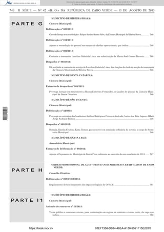 Documento descarregado pelo utilizador Adilson Varela (10.73.102.72) em 04-09-2013 10:13:17.
© Todos os direitos reservados. A cópia ou distribuição não autorizada é proibida.

740

II SÉRIE — NO 42 «B. O.» DA REPÚBLICA DE CABO VERDE — 13 DE AGOSTO DE 2013
MUNICÍPIO DE RIBEIRA BRAVA:

PA RT E G

Câmara Municipal:
Deliberação nº 009/2012:
Concede licença sem retribuição a Erique Sandro Soares Silva, da Câmara Municipal da Ribeira Brava.............. 746
Deliberação nº 012/2012:
Aprova a recondução do pessoal nos cargos de cheﬁas operacionais, que indica. ................................. 746
Deliberação nº 003/2013:
Contrata o tesoureiro Lucelino Gabriela Lima, em substituição de Maria José Gomes Barreto......... 746
Despacho nº 803/2013:
Dá por ﬁnda a comissão de serviço de Lucelino Gabriela Lima, das funções de chefe de secção de tesouraria
da Câmara Municipal da Ribeira Brava. ........................................................................................... 746
MUNICÍPIO DE SANTA CATARINA:
Câmara Municipal:
Extracto de despacho nº 804/2013:
Prorroga licença sem vencimento a Manuel Moreira Fernandes, do quadro de pessoal da Câmara Municipal de Santa Catarina. ..................................................................................................................... 746
MUNICÍPIO DE SÃO VICENTE:

1 729000 005433

Câmara Municipal:
Deliberação nº 32/2013:
Prorroga os contratos dos bombeiros Anilton Rodrigues Ferreira Andrade, Isaías dos Reis Lopes e Odair
Jorge Andrade Ramos. ........................................................................................................................ 746
Despacho nº 805/2013:
Nomeia, Eneida Cristina Lima Gomes, para exercer em comissão ordinária de serviço, o cargo de Secretária Municipal. ................................................................................................................................... 746
MUNICÍPIO DE SANTA CRUZ:
Assembleia Municipal:
Extracto de deliberação nº 08/2012:
Aprova o Orçamento do Município de Santa Cruz, referente ao exercício do ano económico de 2013. ....... 747

PA RT E H

ORDEM PROFISSIONAL DE AUDITORES E CONTABILISTAS CERTIFICADOS DE CABO
VERDE:
Conselho Diretivo:
Deliberação n° 008/CDIR/2013:
Regulamento de funcionamento dos órgãos colegiais da OPACC. ......................................................... 761

MUNICÍPIO DE RIBEIRA BRAVA:

PA RT E I 1

Câmara Municipal:
Anúncio de concurso nº 23/2013:
Torna público o concurso externo, para contratação em regime de contrato a termo certo, da vaga que
indica.................................................................................................................................................... 762

https://kiosk.incv.cv

01EF7358-DB84-46EA-A150-9591F15E2C70

 