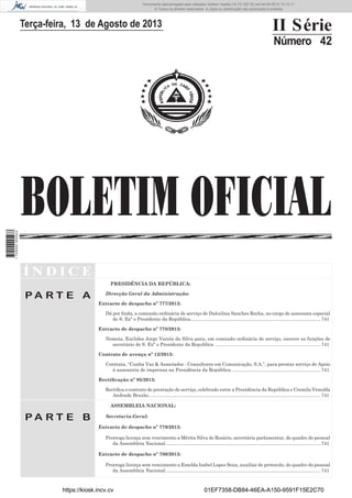 Documento descarregado pelo utilizador Adilson Varela (10.73.102.72) em 04-09-2013 10:13:17.
© Todos os direitos reservados. A cópia ou distribuição não autorizada é proibida.

Terça-feira, 13 de Agosto de 2013

II Série
Número 42

1 729000 005433

BOLETIM OFICIAL
ÍNDICE
PRESIDÊNCIA DA REPÚBLICA:

PA RT E A

Direcção Geral da Administração:
Extracto de despacho nº 777/2013:
Dá por ﬁnda, a comissão ordinária de serviço de Dulcelina Sanches Rocha, no cargo de assessora especial
de S. Exª o Presidente da República................................................................................................... 741
Extracto de despacho nº 778/2013:
Nomeia, Euclides Jorge Varela da Silva para, em comissão ordinária de serviço, exercer as funções de
secretário de S. Exª o Presidente da Republica. ................................................................................ 741
Contrato de avença nº 12/2013:
Contrata, “Cunha Vaz & Associados - Consultores em Comunicação, S.A.”, para prestar serviço de Apoio
à assessoria de imprensa na Presidência da República. ................................................................... 741
Rectiﬁcação nº 95/2013:
Rectiﬁca o contrato de prestação de serviço, celebrado entre a Presidência da República e Cremila Venulda
Andrade Brazão. .................................................................................................................................. 741
ASSEMBLEIA NACIONAL:

PA RT E B

Secretaria-Geral:
Extracto de despacho nº 779/2013:
Prorroga licença sem vencimento a Mérita Silva do Rosário, secretária parlamentar, do quadro do pessoal
da Assembleia Nacional. ..................................................................................................................... 741
Extracto de despacho nº 780/2013:
Prorroga licença sem vencimento a Emelda Isabel Lopes Sena, auxiliar de protocolo, do quadro do pessoal
da Assembleia Nacional. ..................................................................................................................... 741

https://kiosk.incv.cv

01EF7358-DB84-46EA-A150-9591F15E2C70

 