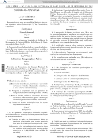 Documento descarregado pelo utilizador Adilson (10.8.0.12) em 17-09-2012 09:10:14.
                                                                      © Todos os direitos reservados. A cópia ou distribuição não autorizada é proibida.


                  1124 I SÉRIE — NO 52 «B. O.» DA REPÚBLICA DE CABO VERDE — 13 DE SETEMBRO DE 2012

                             ASSEMBLEIA NACIONAL                                         2. Mediante prévia autorização do Procurador-Geral da
                                                                                       República ou, por delegação, do Magistrado do Ministério
                                           ––––––                                      Público da respectiva circunscrição judiciária, pode o
                                    Lei n.º 18/VIII/2012                               GRA proceder à investigação ﬁnanceira ou patrimonial,
                                                                                       em casos não abrangidos pelo número anterior, consi-
                                      de 13 de Setembro                                derando o estimado valor económico, cientíﬁco, artístico
                    Por mandato do povo, a Assembleia Nacional decreta,                ou histórico dos bens a recuperar e a complexidade da
                  nos termos da alínea b) do artigo 175º da Constituição,              investigação.
                  o seguinte:                                                                                                  Artigo 5.º
                                        CAPÍTULO I                                                                        Procedimentos

                                     Disposição geral                                    1. A apreensão de bens é realizada pelo GRA, nos
                                           Artigo 1.º                                  termos estabelecidos na legislação processual penal, po-
                                                                                       dendo o titular dos bens ou direitos requerer ao juiz com-
                                           Objecto
                                                                                       petente para a prática de actos jurisdicionais no decurso
                    1. A presente lei procede à criação do Gabinete de                 da instrução, no prazo de 10 (dez) dias após notiﬁcação,
                  Recuperação de Activos (GRA) e do Gabinete de Admi-                  modiﬁcação ou revogação da medida.
                  nistração de Bens (GAB).
                                                                                          2. A notiﬁcação a que se refere o número anterior é
                    2. A presente lei estabelece ainda as regras de adminis-           feita por edital ou anúncio quando o titular dos bens ou
                  tração dos bens recuperados, apreendidos ou perdidos a               direitos não for encontrado.
                  favor do Estado, visando a sua boa gestão e, se possível,
                  o seu incremento patrimonial.                                          3. A investigação financeira ou patrimonial pode
                                                                                       realizar-se, em qualquer fase do processo.
                                       CAPÍTULO II
                                                                                        4. Os procedimentos realizados pelo GRA são docu-
                         Gabinete de Recuperação de Activos                            mentados em apenso ao processo.
                                           Artigo 2.º                                                                          Artigo 6.º
                                           Âmbito                                                                Composição e coordenação
1 590000 002089




                    É criado, na dependência da Direcção Nacional da                     1. O GRA é composto por elementos que integram as
                  Polícia Judiciária o Gabinete de Recuperação de Activos,             seguintes entidades:
                  abreviadamente designado por GRA, com atribuições de
                  investigação análogas às dos órgãos de polícia criminal.                     a) Polícia Judiciária;
                                           Artigo 3.º                                          b) Direcção-Geral dos Registos e do Notariado;
                                            Missão
                                                                                               c) Direcção-Geral de Contribuição e Impostos;
                    O GRA tem como missão:
                                                                                               d) Direcção-Geral das Alfândegas.
                      a) Proceder à identiﬁcação, localização e apreensão
                                                                                         2. A composição, coordenação do GRA são ﬁxadas por
                           de bens ou produtos relacionados com crimes,
                                                                                       Portaria conjunta dos membros do Governo responsáveis
                           a nível interno e internacional;
                                                                                       pelas áreas da justiça e das ﬁnanças
                      b) Assegurar a cooperação com os gabinetes de
                                                                                         3. A nomeação dos elementos que compõem o GRA é
                           recuperação de activos criados por outros Estados;
                                                                                       efectuada preferencialmente em regime de destacamento
                      c) Fazer a recolha, análise e tratamento de dados                ou outro que se mostrar adequado.
                           estatísticos sobre apreensão, perda e destinação                                                    Artigo 7.º
                           de bens ou produtos relacionados com crimes;
                                                                                                                         Funcionamento
                      d) Exercer as demais atribuições que lhe sejam
                           legalmente conferidas.                                        1. O GRA funciona na dependência da Direcção Nacional
                                                                                       da Polícia Judiciária e tem atribuições de investigação
                                           Artigo 4.º
                                                                                       análogas às dos órgãos de Polícia Criminal.
                                        Competência
                                                                                         2. As normas de funcionamento do GRA são deﬁnidas
                    1. O GRA procede à investigação ﬁnanceira ou patri-                por despacho do Director Nacional da Polícia Judiciária.
                  monial mencionada no artigo anterior por determinação
                                                                                                                               Artigo 8.º
                  do Ministério Público:
                                                                                                                             Delegações
                      a) Quando se trata de instrumentos, bens ou
                          produtos relacionados com crimes puníveis                      1. O GRA tem sede na cidade da Praia e pode integrar
                          com pena de prisão igual ou superior a 3 anos;               delegações junto dos departamentos de investigação
                                                                                       criminal da Polícia Judiciária.
                      b) Quando o valor estimado dos instrumentos, bens
                           ou produtos relacionados com o crime sejam                     2. A competência territorial das delegações do GRA
                           superiores a 1.000.000$00 (um milhão de                     coincide com a dos respectivos departamentos de inves-
                           escudos).                                                   tigação criminal.

                                  https://kiosk.incv.cv                                              48555450-AFE6-4A3B-8D31-79029DEA246C
 
