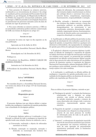 Documento descarregado pelo utilizador Adilson (10.8.0.12) em 17-09-2012 09:10:14.
                                                                    © Todos os direitos reservados. A cópia ou distribuição não autorizada é proibida.



                  I SÉRIE — NO 52 «B. O.» DA REPÚBLICA DE CABO VERDE — 13 DE SETEMBRO DE 2012                                                            1127

                     2. Sem prejuízo do disposto no número anterior,                                  órgãos de soberania, das autarquias locais e
                  veriﬁcando-se as circunstâncias do número 2 do artigo                               dos restantes órgãos constitucionais ou eleitos
                  4.º, mediante prévia autorização do Procurador-Geral da                             por sufrágio directo e universal, bem como o
                  República ou, por delegação, do Magistrado do Ministé-                              estatuto destes, competências, organização,
                  rio Público da respectiva circunscrição judiciária, pode                            funcionamento, responsabilidade e extinção;
                  encarregar o GRA de proceder à investigação ﬁnanceira
                  ou patrimonial em processos iniciados antes da data de                     c) Escolha, actuação e demissão ou exoneração
                  entrada em vigor da presente lei.                                               dos titulares dos órgãos centrais e locais das
                                                                                                  associações políticas ou partidos políticos,
                    3. Nos casos referidos no número anterior, o GRA ou                           designadamente, no concernente à sua
                  as autoridades judiciárias podem solicitar a intervenção                        constituição, estatutos, denominação, sigla e
                  do GAB, nos termos do disposto no artigo 12.º.                                  símbolo, organização interna, funcionamento,
                                           Artigo 25.º                                            exercício de direitos pelos seus associados e a
                                                                                                  respectiva dissolução ou extinção.
                                       Entrada em vigor
                                                                                       2. A publicação ou difusão pública de previsões ou das
                    A presente lei entra em vigor no dia seguinte ao da
                                                                                     operações de simulação de voto realizadas a partir de son-
                  sua publicação.
                                                                                     dagens de opinião, ou inquéritos relativos a qualquer acto
                         Aprovada em 24 de Julho de 2012.                            eleitoral ou referendário, são equiparadas às sondagens
                                                                                     de opinião para efeitos de aplicação do presente diploma.
                   O Presidente da Assembleia Nacional, Basílio Mosso
                  Ramos                                                                3. É aplicável o disposto no presente diploma à publi-
                                                                                     cação ou difusão de sondagens e inquéritos de opinião
                         Promulgada em 5 de Setembro de 2012.
                                                                                     na edição electrónica de órgão de comunicação social que
                    Publique-se.                                                     use também outro suporte, ou promovida por entidade
                                                                                     equiparável em difusão exclusivamente digital quando
                   O Presidente da República, JORGE CARLOS DE                        esta se faça através de redes electrónicas de uso público
                  ALMEIDA FONSECA                                                    através de domínios sujeitos á regulação da Agência
                                                                                     Nacional de Comunicações, adiante designada ANAC, ou
1 590000 002089




                         Assinada em 5 de Setembro de 2012.
                                                                                     por qualquer outra entidade, quando o titular do registo
                   O Presidente da Assembleia Nacional, Basílio Mosso                esteja sujeito à lei cabo-verdiana.
                  Ramos
                                                                                       4. A realização e a publicação ou difusão pública de
                                            ––––––                                   sondagens e inquéritos de opinião produzidos com a ﬁ-
                                                                                     nalidade de divulgação pública em domínios de interesse
                                    Lei n.º 19/VIII/2012                             público são reguladas por Decreto-Lei.
                                       de 13 de Setembro
                                                                                                                             Artigo 3.º
                    Por mandato do povo, a Assembleia Nacional decreta,
                  nos termos da alínea b) do artigo 175º da Constituição,                                                   Conceitos
                  o seguinte:
                                                                                        Para os efeitos do presente diploma, entende-se por:
                                         CAPÍTULO I
                                                                                             a) “Sondagem de opinião”, a notação dos fenómenos
                                    Disposições gerais
                                                                                                   relacionados com o disposto no artigo
                                            Artigo 1.º                                             anterior, cujo estudo se efectua através
                                                                                                   do método estatístico quando o número de
                                            Objecto
                                                                                                   casos observados não integra todo o universo
                    O presente diploma tem por objecto deﬁnir o regime                             estatístico, representando apenas uma
                  jurídico das sondagens e inquéritos de opinião produzidos                        amostra;
                  com a ﬁnalidade de divulgação pública.
                                                                                             b) “Inquérito de opinião”, a notação dos fenómenos
                                            Artigo 2.º
                                                                                                   relacionados com o disposto no artigo anterior,
                                            Âmbito                                                 através de um mero processo de recolha
                                                                                                   de informação junto de todo ou de parte do
                    1. O presente diploma aplica-se à realização e à pu-                           universo estatístico.
                  blicação ou difusão de toda a sondagem ou inquérito de
                  opinião tendo uma relação, directa ou indirecta, com a:                    c) “Amostra”, o subconjunto de população inquirido
                                                                                                  através de uma técnica estatística que consiste
                      a) Convocação, realização e objecto de referendos
                                                                                                  em apresentar um universo estatístico por
                           nacionais ou locais;
                                                                                                  meio de uma operação de generalização
                      b) Eleição, nomeação ou cooptação, actuação e                               quantitativa praticada sobre os fenómenos
                           demissão ou exoneração dos titulares dos                               seleccionados.

                                   https://kiosk.incv.cv                                           48555450-AFE6-4A3B-8D31-79029DEA246C
 