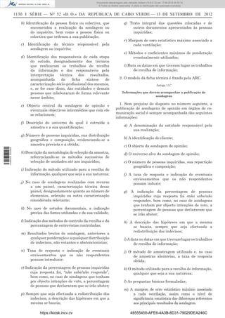 Documento descarregado pelo utilizador Adilson (10.8.0.12) em 17-09-2012 09:10:14.
                                                                  © Todos os direitos reservados. A cópia ou distribuição não autorizada é proibida.


                  1130 I SÉRIE — NO 52 «B. O.» DA REPÚBLICA DE CABO VERDE — 13 DE SETEMBRO DE 2012

                     b) Identiﬁcação da pessoa física ou colectiva, que                    q) Texto integral das questões colocadas e de
                          encomendou a realização da sondagem ou                                outros documentos apresentados às pessoas
                          do inquérito, bem como a pessoa física ou                             inquiridas;
                          colectiva que ordenou a sua publicação;
                                                                                           r) Margem de erro estatístico máximo associado a
                     c) Identiﬁcação do técnico responsável pela                                cada ventilação;
                          sondagem ou inquérito;
                                                                                           s) Métodos e coeﬁcientes máximos de ponderação
                     d) Identiﬁcação dos responsáveis de cada etapa                             eventualmente utilizados;
                          do estudo, designadamente dos técnicos
                          que realizaram os trabalhos de recolha                           t) Data ou datas em que tiveram lugar os trabalhos
                          da informação e dos responsáveis pela                                  de recolha de informação;
                          interpretação    técnica    dos   resultados,
                          acompanhada       de    ﬁcha    síntese   de                2. O modelo da ﬁcha técnica é ﬁxado pela ARC.
                          caracterização sócio-proﬁssional dos mesmos,                                                    Artigo 13.º
                          e, se for caso disso, das entidades e demais
                          pessoas que colaboraram de forma relevante                     Informações que devem acompanhar a publicação de
                                                                                                            sondagens
                          nesse âmbito;

                     e) Objecto central da sondagem de opinião e                     1. Sem prejuízo do disposto no número seguinte, a
                         eventuais objectivos intermédios que com ele              publicação de sondagens de opinião em órgãos de co-
                         se relacionem;                                            municação social é sempre acompanhada das seguintes
                                                                                   informações:
                     f) Descrição do universo do qual é extraída a
                          amostra e a sua quantiﬁcação;                                    a) A denominação da entidade responsável pela
                                                                                                sua realização;
                     g) Número de pessoas inquiridas, sua distribuição
                                                                                           b) A identiﬁcação do cliente;
                          geográﬁca e composição, evidenciando-se a
                          amostra prevista e a obtida;                                     c) O objecto da sondagem de opinião;
1 590000 002089




                     h) Descrição da metodologia de selecção da amostra,                   d) O universo alvo da sondagem de opinião;
                          referenciando-se os métodos sucessivos de
                          selecção de unidades até aos inquiridos;                         e) O número de pessoas inquiridas, sua repartição
                                                                                                geográﬁca e composição;
                     i) Indicação do método utilizado para a recolha de
                           informação, qualquer que seja a sua natureza;                   f) A taxa de resposta e indicação de eventuais
                                                                                                enviesamentos que os não respondentes
                     j) No caso de sondagens realizadas com recurso                             possam induzir;
                          a um painel, caracterização técnica desse
                          painel, designadamente quanto ao número de                       g) A indicação da percentagem de pessoas
                          elementos, selecção ou outra caracterização                          inquiridas cuja resposta foi «não sabe/não
                          considerada relevante;                                               responde», bem como, no caso de sondagens
                                                                                               que tenham por objecto intenções de voto, a
                     k) No caso de estudos documentais, a indicação                            percentagem de pessoas que declararam que
                         precisa das fontes utilizadas e da sua validade;                      se irão abster;
                     l) Indicação dos métodos de controlo da recolha e da                  h) A descrição das hipóteses em que a mesma
                           percentagem de entrevistas controladas;                             se baseia, sempre que seja efectuada a
                                                                                               redistribuição dos indecisos;
                     m) Resultados brutos de sondagem, anteriores a
                         qualquer ponderação e a qualquer distribuição                     i) A data ou datas em que tiveram lugar os trabalhos
                         de indecisos, não votantes e abstencionistas;                           de recolha de informação;
                     n) Taxa de resposta e indicação de eventuais                          j) O método de amostragem utilizado e, no caso
                         enviesamentos que os não respondentes                                  de amostras aleatórias, a taxa de resposta
                         possam introduzir;                                                     obtida;
                     o) Indicação da percentagem de pessoas inquiridas                     k) O método utilizado para a recolha de informação,
                           cuja resposta foi, “não sabe/não responde”,                          qualquer que seja a sua natureza;
                           bem como, no caso de sondagens que tenham
                           por objecto intenções de voto, a percentagem                    l) As perguntas básicas formuladas;
                           de pessoas que declararam que se irão abster;
                                                                                           m) A margem de erro estatístico máximo associado
                     p) Sempre que seja efectuada a redistribuição dos                         a cada ventilação, assim como o nível de
                          indecisos, a descrição das hipóteses em que a                        signiﬁcância estatística das diferenças referentes
                          mesma se baseia;                                                     aos principais resultados da sondagem.

                                https://kiosk.incv.cv                                            48555450-AFE6-4A3B-8D31-79029DEA246C
 