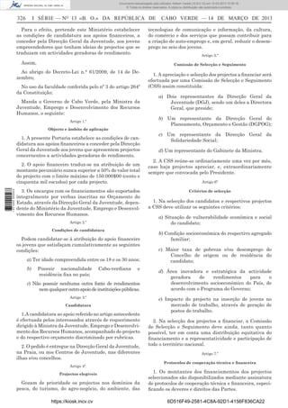 Documento descarregado pelo utilizador Adilson Varela (10.8.0.12) em 15-03-2013 10:05:16.
© Todos os direitos reservados. A cópia ou distribuição não autorizada é proibida.

326

I SÉRIE — NO 13 «B. O.» DA REPÚBLICA DE

Para o efeito, pretende este Ministério estabelecer
as condições de candidatura aos apoios ﬁnanceiros, a
conceder pela Direcção Geral da Juventude, aos jovens
empreendedores que tenham ideias de projectos que se
traduzam em actividades geradoras de rendimento.
Assim,

No uso da faculdade conferida pelo nº 3 do artigo 264º
da Constituição;
Manda o Governo de Cabo Verde, pela Ministra da
Juventude, Emprego e Desenvolvimento dos Recursos
Humanos, o seguinte:
Artigo 1.º
Objecto e âmbito de aplicação

1. A presente Portaria estabelece as condições de candidatura aos apoios ﬁnanceiros a conceder pela Direcção
Geral da Juventude aos jovens que apresentem projectos
concernentes a actividades geradoras de rendimento.
2. O apoio ﬁnanceiro traduz-se na atribuição de um
montante pecuniário nunca superior a 50% do valor total
do projecto com o limite máximo de 150.000$00 (cento e
cinquenta mil escudos) por cada projecto.
1 671000 005433

tecnologias de comunicação e informação, da cultura,
do comércio e dos serviços que possam contribuir para
a criação de auto-emprego e, em geral, reduzir o desemprego no seio dos jovens.
Artigo 5.º
Comissão de Selecção e Seguimento

Ao abrigo do Decreto-Lei n.° 61/2009, de 14 de Dezembro;

3. Os encargos com os ﬁnanciamentos são suportados
integralmente por verbas inscritas no Orçamento do
Estado, através da Direcção Geral da Juventude, dependente do Ministério da Juventude, Emprego e Desenvolvimento dos Recursos Humanos.
Artigo 2.º
Condições de candidatura

Podem candidatar-se à atribuição do apoio ﬁnanceiro
os jovens que satisfaçam cumulativamente as seguintes
condições:
a) Ter idade compreendida entre os 18 e os 30 anos;
b)

CABO VERDE — 14 DE MARÇO DE 2013

Possuir nacionalidade
residência ﬁxa no país;

Cabo-verdiana

e

c) Não possuir nenhuma outra fonte de rendimentos
nem qualquer outro apoio de instituições públicas.
Artigo 3.º
Candidatura

1.A candidatura ao apoio referido no artigo antecedente
é efectuada pelos interessados através de requerimento
dirigido à Ministra da Juventude, Emprego e Desenvolvimento dos Recursos Humanos, acompanhado do projecto
e do respectivo orçamento discriminado por rubricas.
2. O pedido é entregue na Direcção Geral da Juventude,
na Praia, ou nos Centros de Juventude, nas diferentes
ilhas e/ou concelhos.
Artigo 4º.
Projectos elegíveis

Gozam de prioridade os projectos nos domínios da
pesca, do turismo, do agro-negócio, do ambiente, das
https://kiosk.incv.cv

1. A apreciação e selecção dos projectos a ﬁnanciar será
efectuada por uma Comissão de Selecção e Seguimento
(CSS) assim constituída:
a) Dois representantes da Direcção Geral da
Juventude (DGJ), sendo um deles a Directora
Geral, que preside;
b) Um representante da Direcção Geral do
Planeamento, Orçamento e Gestão (DGPOG);
c) Um representante da Direcção Geral da
Solidariedade Social;
d) Um representante do Gabinete da Ministra.
2. A CSS reúne-se ordinariamente uma vez por mês,
caso haja projectos apreciar, e, extraordinariamente
sempre que convocada pelo Presidente.
Artigo 6º
Critérios de selecção

1. Na selecção dos candidatos e respectivos projectos
a CSS deve utilizar os seguintes critérios:
a) Situação de vulnerabilidade económica e social
do candidato;
b) Condição socioeconómica do respectivo agregado
familiar;
c) Maior taxa de pobreza e/ou desemprego do
Concelho de origem ou de residência do
candidato;
d) Área inovadora e estratégica da actividade
geradora
de
rendimentos
para
o
desenvolvimento socioeconómico do País, de
acordo com o Programa do Governo;
e) Impacto do projecto na inserção de jovens no
mercado de trabalho, através de geração de
postos de trabalho.
2. Na selecção dos projectos a ﬁnanciar, a Comissão
de Selecção e Seguimento deve ainda, tanto quanto
possível, ter em conta uma distribuição equitativa do
ﬁnanciamento e a representatividade e participação de
todo o território nacional.
Artigo 7.º
Protocolos de cooperação técnica e ﬁnanceira

1. Os montantes dos ﬁnanciamentos dos projectos
seleccionados são disponibilizados mediante assinatura
de protocolos de cooperação técnica e ﬁnanceira, especiﬁcando os deveres e direitos das Partes.
6D516F49-2581-4C8A-92D1-4156F836CA22

 
