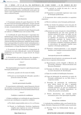 Documento descarregado pelo utilizador Adilson Varela (10.8.0.12) em 15-03-2013 10:05:16.
© Todos os direitos reservados. A cópia ou distribuição não autorizada é proibida.

328

I SÉRIE — NO 13 «B. O.» DA REPÚBLICA DE

bilidades económicas não lhes permitam fazê-lo apenas
pelos seus próprios meios, contribuindo assim para um
maior e mais equilibrado desenvolvimento social, económico e cultural do país.
Artigo 5.º
Apoio ﬁnanceiro

1. O montante máximo do apoio ﬁnanceiro é de 70%
do custo total da formação proﬁssional, excepto quando
o requerente viva em condições de pobreza extrema, caso
em que, excepcionalmente, pode atingir os 100%.
2. Em caso algum o montante do apoio ﬁnanceiro pode
ser inferior a 5.000$00 (cinco mil escudos CVE).

1 671000 005433

3. A atribuição do apoio ﬁnanceiro é suportado integralmente por verbas inscritas no Orçamento do Estado,
através da Direcção Geral da Solidariedade Social, dependente do Ministério da Juventude, Emprego e Desenvolvimento dos Recursos Humanos, podendo aquela estabelecer contrapartidas de carácter social, nomeadamente o
trabalho voluntário, nos termos a serem acordados entre
o beneﬁciário e o Corpo Nacional de Voluntários.
4. O montante do apoio ﬁnanceiro é depositado directamente na conta indicada pelo centro de formação
proﬁssional que frequenta ou pago através de cheque
do Tesouro.
5. O beneﬁciário do apoio ﬁnanceiro ﬁca obrigado a
repor quaisquer quantias indevidamente recebidas.
Artigo 6.º
Legitimidade

Tèm legitimidade para requerer o apoio ﬁnanceiro para
formação proﬁssional:
a) O jovem, quando este for maior de idade;
b) Os pais ou encarregados de educação, quando o
jovem for menor de idade.
Artigo 7.º
Local de apresentação do pedido

CABO VERDE — 14 DE MARÇO DE 2013
c) Ser natural ou residir há mais de 1 ano no
território nacional;
d) Frequentar ou pretender ingressar num curso
de formação proﬁssional.

2. O requerente deve ainda preencher os seguintes
requisitos:
a) Não ter nenhuma outra formação proﬁssional;
b) Não ser titular de qualquer curso com grau de
licenciatura ou bacharelato, curso técnico ou
equivalente;
c) Encontrar-se numa situação de vulnerabilidade,
designadamente por não estar inserido no
sistema normal de ensino, ser órfão, ser um
jovem com deﬁciência, toxicodependente
ou alcoólico em processo de tratamento e
reabilitação, portador de doença crónica
transmissível ou, de qualquer forma, não
ter quaisquer condições económicas próprias
ou proveniente do agregado familiar para
suportar a formação proﬁssional;
d) Pertencer, comprovadamente, a um agregado
familiar com condição socioeconómica difícil.
Artigo 9.º
Instrução do processo de candidatura

O requerente deverá instruir o seu processo de candidatura com os seguintes documentos:
a) Requerimento escrito dirigido à Ministra da
Juventude, Emprego e Desenvolvimento dos
Recursos Humanos;
b) Fotocópia do bilhete de identidade, passaporte
ou outro documento de identiﬁcação;
c) Cópia da certidão de habilitações literárias;
d) Copia de declaração de matrícula no centro de
formação proﬁssional ou, na falta desta, o
respectivo recibo;
e)

Fotocópia da declaração de rendimentos
para efeitos ﬁscais de todo o agregado
familiar, acompanhada de declaração da
entidade patronal, no caso de rendimentos
provenientes de trabalho dependente, ou
recibos das pensões actualizados;

f)

Outros documentos que entenda serem
necessários para a boa apreciação do pedido.

O requerimento solicitando o apoio ﬁnanceiro deverá
ser entregue nos Centros de Desenvolvimento Social ou
directamente na Direcção-Geral da Solidariedade Social.
Artigo 8.º
Condições e requisitos de candidatura

1. Podem candidatar-se à atribuição do apoio ﬁnanceiro
os jovens que satisfaçam as seguintes condições:
a) Ter idade compreendida entre os 14 e os 30 anos;
b) Possuir as habilitações literárias legalmente
exigidas para ingresso no curso de formação
proﬁssional que deseja frequentar;
https://kiosk.incv.cv

Artigo 10.º
Selecção dos candidatos

1. A selecção dos candidatos cabe a um Comité de Avaliação, Selecção e Seguimento (CASS), assim constituído:
a) Director Geral da Solidariedade Social, que
preside;
6D516F49-2581-4C8A-92D1-4156F836CA22

 