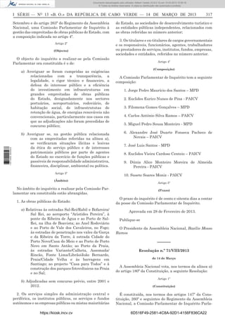 Documento descarregado pelo utilizador Adilson Varela (10.8.0.12) em 15-03-2013 10:05:16.
© Todos os direitos reservados. A cópia ou distribuição não autorizada é proibida.

I SÉRIE — NO 13 «B. O.» DA REPÚBLICA DE CABO VERDE — 14 DE MARÇO DE 2013
Setembro e do artigo 263ª do Regimento da Assembleia
Nacional, uma Comissão Parlamentar de Inquérito à
gestão das empreitadas de obras públicas do Estado, com
a composição indicada no artigo 4º.
Artigo 2º
(Objecto)

do Estado, as sociedades de desenvolvimento turístico e
as entidades públicas independentes, relacionados com
as obras referidas no número anterior;
3. Os titulares e ex-titulares de cargos governamentais
e os responsáveis, funcionários, agentes, trabalhadores
ou prestadores de serviços, institutos, fundos, empresas,
sociedades e entidades, referidos no número anterior.

O objecto do inquérito a realizar-se pela Comissão
Parlamentar ora constituída é o de:

1 671000 005433

a) Averiguar se foram cumpridas as exigências
relacionadas com a transparência, a
legalidade, o rigor técnico e ﬁnanceiro, a
defesa do interesse público e a eﬁciência
do investimento em infraestruturas em
grandes empreitadas de obras públicas
do Estado, designadamente nos sectores
portuários, aeroportuários, rodoviário, de
habitação social, de infraestrututas de
retenção de água, de energias renováveis não
convencionais, particularmente nos casos em
que as adjudicações não foram precedidas de
concurso público;
b) Averiguar se, na gestão pública relacionada
com as empreitadas referidas na alínea a),
se veriﬁcaram situações ilícitas e lesivas
da ética do serviço público e de interesses
patrimoniais públicos por parte de agentes
do Estado no exercício de funções públicas e
passíveis de responsabilidade administrativa,
ﬁnanceira, disciplinar, ambiental ou política.
Artigo 3º

Artigo 4º
(Composição)

A Comissão Parlamentar de Inquérito tem a seguinte
composição:
1. Jorge Pedro Maurício dos Santos – MPD
2. Euclides Eurico Nunes de Pina - PAICV
3. Filomena Gomes Gonçalves – MPD
4. Carlos António Silva Ramos – PAICV
5. Miguel Pedro Sousa Monteiro - MPD
6. Alexandre José Duarte Fonseca Pacheco de
Novais – PAICV
7. José Luis Santos - MPD
8. Euclides Vieira Cardoso Centeio – PAICV
9. Dúnia Alice Monteiro Moreira de Almeida
Pereira - PAICV
10. Susete Soares Moniz - PAICV

(Âmbito)

Artigo 5º

No âmbito do inquérito a realizar pela Comissão Parlamentar ora constituída estão abrangidas.
1. As obras públicas do Estado:
a) Relativas às estradas Sal-Rei/Rabil e Bofareira/
Sal Rei, ao aeroporto “Aristides Pereira”, à
ponte da Ribeira de Água e ao Porto de SalRei, na ilha de Boavista; ao Anel Rodoviário
e ao Porto de Vale dos Cavaleiros, no Fogo;
às estradas de penetração nos vales da Garça
e da Ribeira da Torre, à estrada Cidade do
Porto Novo/Casa do Meio e ao Porto de Porto
Novo em Santo Antão; ao Porto da Praia,
às estradas Variante/Calheta, Assomada/
Rincão, Fonte Lima/Librão/João Bernardo,
Praia/Cidade Velha e às barragens em
Santiago; ao projecto “Casa para Todos” e à
construção dos parques fotovoltaicos na Praia
e no Sal;
b) Adjudicadas sem concurso prévio, entre 2001 e
2012.
2. Os serviços simples da administração central e
periférica, os institutos públicos, os serviços e fundos
autónomos e as empresas públicas ou mistas maioritárias
https://kiosk.incv.cv

317

(Prazo)

O prazo do inquérito é de cento e oitenta dias a contar
da posse da Comissão Parlamentar de Inquérito.
Aprovada em 28 de Fevereiro de 2013.
Publique-se
O Presidente da Assembleia Nacional, Basílio Mosso
Ramos

––––––
Resolução n.º 71/VIII/2013
de 14 de Março

A Assembleia Nacional vota, nos termos da alínea a)
do artigo 180º da Constituição, a seguinte Resolução:
Artigo 1º
(Constituição)

É constituída, nos termos dos artigos 147º da Constituição, 260º e seguintes do Regimento da Assembleia
Nacional, a Comissão Parlamentar de Inquérito Parla6D516F49-2581-4C8A-92D1-4156F836CA22

 