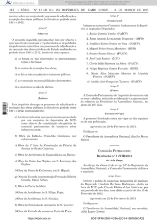 Documento descarregado pelo utilizador Adilson Varela (10.8.0.12) em 15-03-2013 10:05:16.
© Todos os direitos reservados. A cópia ou distribuição não autorizada é proibida.

318

I SÉRIE — NO 13 «B. O.» DA REPÚBLICA DE

mentar sobre um conjunto de processos de adjudicação e
execução das obras públicas do Estado no período entre
1991 e 2012.
Artigo 2º
(Objecto)

O presente inquérito parlamentar tem por objecto o
apuramento de eventuais irregularidades ou ilegalidades
alegadamente cometidas nos processos de adjudicação e
de execução das obras públicas do Estado realizadas no
período entre 1991 e 2012, tendo em vista apurar:

CABO VERDE — 14 DE MARÇO DE 2013
Artigo 4º
(Composição)

Integram a presente Comissão Parlamentar de Inquérito os seguintes Deputados:
1. Julião Correia Varela- (PAICV)
2. Jorge Arcanjo Livramento Nogueira - (MPD)
3. Euclides Eurico Nunes de Pina - (PAICV)
4. Miguel Pedro Sousa Monteiro - (MPD)
5. Susete Soares Moniz - (PAICV)

a) se foram ou não observados os procedimentos
legais e técnicos;

6. José Luis Santos - (MPD)

b) os custos da execução das obras;

8. Felipe Baptista Gomes Furtado - (MPD)

c) se foi ou não acautelado o interesse público;

9. Dúnia Alice Monteiro Moreira de Almeida
Pereira - (PAICV)

d) as eventuais responsabilidades decorrentes;

10. Alcídio José Gonçalves Tavares - (PAICV)

7. Clóvis Isildo Barbosa da Silva - (PAICV)

Artigo 5º

e) a existência ou não de ilícitos.
Artigo 3º

1 671000 005433

(Âmbito)

Este inquérito abrange os processos de adjudicação e
execução das obras públicas do Estado no período entre
1991 e 2012, nomeadamente:

(Prazo)

A Comissão Parlamentar de Inquérito deverá concluir
os seus trabalhos, incluindo a elaboração e a apresentação
do relatório ao Presidente da Assembleia Nacional, no
prazo de 180 dias.
Artigo 6º
Entrada em vigor

a) As obras indicadas no requerimento apresentado
por um conjunto de deputados do MPD
como objecto de constituição obrigatória de
comissão parlamentar de inquérito sobre
infraestruturas;

A presente Resolução entra em vigor no dia seguinte
ao da sua publicação.
Aprovada em 28 de Fevereiro de 2013.
Publique-se

b) Obra da Estrada Praia-São Domingos, por
calcetamento;

O Presidente da Assembleia Nacional, Basílio Mosso
Ramos

c) Obra da 1ª fase da Construção do Palácio da
Justiça de Santa Catarina;

––––––

d) Obra do Aeródromo de Esparadinha, na Brava;
e) Obra da Ponte dos Orgãos, em S. Lourenço dos
Órgãos;
f) Obra da Ponte de Calhetona, em S. Miguel;
g) Obra da Estrada de penetração Povoação-Ribeira
Grande, Santo Antão;
h) Obra do Porto do Maio;
i) Obra do Aeródromo de S. Filipe, Fogo;
j) Obra do Aeródromo de S. Nicolau;
k) Obra da Extensão do Aeroporto de S. Vicente;
l) Obra da Estrada de acesso ao Porto da Praia.
https://kiosk.incv.cv

Comissão Permanente
Resolução n.º 51/VIII/2013
de 14 de Março

Ao abrigo da alínea a) do artigo 55º do Regimento da
Assembleia Nacional, a Comissão Permanente delibera
o seguinte:
Artigo Único

Deferir o pedido de suspensão temporária de mandato
do Deputado Cândido Barbosa Rodrigues, eleito na
lista do MPD pelo Círculo Eleitoral das Américas, por
um período de dez dias, com efeito a partir do dia 15 de
Fevereiro de 2013.
Aprovada em 22 de Fevereiro de 2013
Publique-se.
O Presidente da Assembleia Nacional, em exercício,
Júlio Lopes Correia
6D516F49-2581-4C8A-92D1-4156F836CA22

 