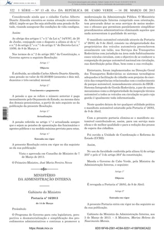 Documento descarregado pelo utilizador Adilson Varela (10.8.0.12) em 15-03-2013 10:05:16.
© Todos os direitos reservados. A cópia ou distribuição não autorizada é proibida.

322

I SÉRIE — NO 13 «B. O.» DA REPÚBLICA DE

Considerando ainda que o cidadão Carlos Alberto
Duarte Almeida encontra-se numa situação económica
difícil, impõe-se que lhe seja atribuída uma pensão do Estado, visando assegurar-lhe condições de vida condigna;
Assim:
Ao abrigo dos artigos 1.º e 5.º da Lei n.º 34/V/97, de 20
de Junho, conjugado com o disposto a alínea a) do n.º 1
e n.º 2 do artigo 2.º e n.º 1 do artigo 3.º do Decreto-Lei n.º
10/99, de 8 de Março; e
Nos termos do n.º 2 do artigo 265.º da Constituição, o
Governo aprova a seguinte Resolução:
Artigo 1.º
Objecto

É atribuída, ao cidadão Carlos Alberto Duarte Almeida,
uma pensão no valor de 62.203$00 (sessenta e dois mil,
duzentos e três escudos) mensal.
Artigo 2.º
Vencimento e pagamento

1 671000 005433

A pensão a que se refere o número anterior é paga
mensalmente pelo Orçamento do Estado, na mesma data
dos demais pensionistas, a partir do mês seguinte ao da
publicação da presente Resolução.
Artigo 3.º
Actualização

A pensão referida no artigo 1.º é actualizada sempre
que o sejam as pensões de aposentação dos funcionários e
agentes públicos e na medida máxima prevista para estas.
Artigo 4.º
Entrada em vigor

A presente Resolução entra em vigor no dia seguinte
ao da sua publicação.
Vista e aprovada em Conselho de Ministro de 7
de Março de 2013.
O Primeiro-Ministro, José Maria Pereira Neves

––––––o§o–––––––
MINISTÉRIO
DA ADMINISTRAÇÃO INTERNA
––––––

CABO VERDE — 14 DE MARÇO DE 2013

modernização da Administração Pública. O Ministério
da Administração Interna cumprindo essa orientação,
tem procurado dotar os seus serviços de meios modernos e eﬁcazes que permitam paralelamente simpliﬁcar
procedimentos administrativos eliminando aqueles que
nada acrescentam à qualidade do serviço.
O manifesto automóvel estatuído através da Portaria
nº 26/83, de 9 de Abril, consiste na obrigatoriedade dos
proprietários dos veículos automóveis preencherem
anualmente um talão, nos Serviços dos Transportes
Rodoviários com jurisdição na área onde habitualmente
esses veículos circulam, com o objectivo de se conhecer a
composição do parque automóvel nacional em circulação,
sua distribuição pelas ilhas, bem como a sua evolução.
Entretanto, foram implementados na Direcção Geral
dos Transportes Rodoviários os sistemas tecnológicos
adequados à facilitação do cidadão sem prejuízo do exercício das competências relacionadas com o conhecimento
do parque automóvel, nomeadamente através do SIGR Sistema Integrado de Gestão Rodoviária, a par de outros
mecanismos como a obrigatoriedade da inspecção técnica
automóvel a todos os veículos em circulação no país cuja
gestão é igualmente toda informatizada.
Neste quadro deixou de ter qualquer utilidade prática
o manifesto automóvel estatuído pela Portaria nº 26/83,
de 9 de Abril.
Com a presente portaria elimina-se o manifesto automóvel contribuindo-se, assim, para um serviço mais
eﬁcaz e de melhor qualidade e para a redução dos prazos
de espera dos cidadãos.
Foi ouvida a Unidade de Coordenação e Reforma do
Estado (UCRE)
Assim,
No uso da faculdade conferida pela alínea b) do artigo
205º e pelo nº 3 do artigo 264º da constituição;
Manda o Governo de Cabo Verde, pela Ministra da
Administração Interna, o seguinte:
Artigo 1º
Objecto

É revogada a Portaria nº 26/83, de 9 de Abril.

Gabinete do Ministro

Artigo 2º

Portaria nº 16/2013

Entrada em vigor

de 14 de Março

A presente Portaria entra em vigor no dia seguinte ao
da sua publicação.

O Programa do Governo para esta legislatura, perspectiva a desmaterialização e simpliﬁcação dos procedimentos administrativos e continua a promover a

Gabinete da Ministra da Administração Interna, aos
3 de Março de 2013. – A Ministra, Marisa Helena do
Nascimento Morais.

Preâmbulo

https://kiosk.incv.cv

6D516F49-2581-4C8A-92D1-4156F836CA22

 