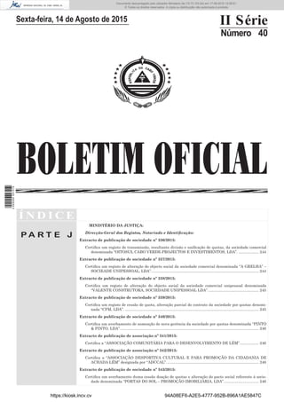 BOLETIM OFICIAL
Sexta-feira, 14 de Agosto de 2015 II Série
Número 40
Í N D I C E
P A R T E J
MINISTÉRIO DA JUSTIÇA:
Direcção-Geral dos Registos, Notariado e Identiﬁcação:
Extracto de publicação de sociedade nº 336/2015:
Certiﬁca um registo de transmissão, resultante divisão e uniﬁcação de quotas, da sociedade comercial
denominada “OITOSUL CABO VERDE-PROJECTOS E INVESTIMENTOS, LDA”. ................... 244
Extracto de publicação de sociedade nº 337/2015:
Certiﬁca um registo de alteração do objecto social da sociedade comercial denominada “A GRELHA” –
SOCIEADE UNIPESSOAL, LDA”. .................................................................................................... 244
Extracto de publicação de sociedade nº 338/2015:
Certiﬁca um registo de alteração do objecto social da sociedade comercial unipessoal denominada
“VALENTE CONSTRUTORA, SOCIEDADE UNIPESSOAL LDA”................................................ 245
Extracto de publicação de sociedade nº 339/2015:
Certiﬁca um registo de cessão de quota, alteração parcial do contrato da sociedade por quotas denomi-
nada “CFM, LDA”. .............................................................................................................................. 245
Extracto de publicação de sociedade nº 340/2015:
Certiﬁca um averbamento de nomeação de nova gerência da sociedade por quotas denominada “PINTO
& PINTO, LDA”................................................................................................................................... 246
Extracto de publicação de associação nº 341/2015:
Certiﬁca a “ASSOCIAÇÃO COMUNITÁRIA PARA O DESENVOLVIMENTO DE LÉM”.................. 246
Extracto de publicação de associação nº 342/2015:
Certiﬁca a “ASSOCIAÇÃO DESPORTIVA CULTURAL E PARA PROMOÇÃO DA CIDADANIA DE
ACHADA LÉM” designada por “ADCCAL”....................................................................................... 246
Extracto de publicação de sociedade nº 343/2015:
Certiﬁca um averbamento duma cessão doação de quotas e alteração do pacto social referente à socie-
dade denominada “PORTAS DO SOL – PROMOÇÃO IMOBILIÁRIA, LDA”................................. 246
https://kiosk.incv.cv 94A08EF6-A2E5-4777-952B-896A1AE5847C
Documento descarregado pelo utilizador Ministerio da (10.73.103.54) em 17-08-2015 12:06:51.
© Todos os direitos reservados. A cópia ou distribuição não autorizada é proibida.
2055000007219
 