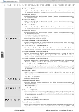 II SÉRIE — NO
40 «B. O.» DA REPÚBLICA DE CABO VERDE — 14 DE AGOSTO DE 2015 1127
Rectiﬁcação nº 108/2015:
Rectiﬁcando o despacho de S. Exª a Ministra da Educação e Desporto, referente a nomeação deﬁnitiva
de Maria Eunice Mendes Silva Ferreira.......................................................................................... 1136
Rectiﬁcação nº 109/2015:
Rectiﬁcando o despacho de S. Exª a Ministra da Educação e Desporto, referente a nomeação deﬁnitiva
de Liziny Lopes Tavares. .................................................................................................................. 1136
Rectiﬁcação nº 110/2015:
Rectiﬁcando o despacho de S. Exª a Ministra da Educação e Desporto, referente a nomeação deﬁnitiva
de Dulceneia Vaz Varela................................................................................................................... 1137
Rectiﬁcação nº 111/2015:
Rectiﬁcando o despacho de S. Exª a Ministra da Educação e Desporto, referente a nomeação deﬁnitiva
de Maria Madalena Mendes de Brito............................................................................................... 1137
Rectiﬁcação nº 112/2015:
Rectiﬁcando o despacho de S. Exª a Ministra da Educação e Desporto, referente a nomeação deﬁnitiva
de Osvaldo Benvindo Pinto............................................................................................................... 1137
P A R T E D
PROCURADORIA-GERAL DA REPÚBLICA:
Conselho Superior do Ministério Público:
Extracto de deliberação n.º 59/CSMP/2014/2015
Colocando, João Pinto Semedo, em regime de comissão de serviço de natureza judicial para exercer
funções de Juiz do Tribunal Constitucional..................................................................................... 1137
Extracto de deliberação n.º 60/CSMP/2014/2015
Atribuindo a classiﬁcação e graduar os Procuradores da República Assistentes, Ary José Alves Varela,
Isolina Solange da Costa Mendes Teixeira Almeida e Marisia Gomes Brito da Luz. ................... 1137
Extracto de deliberação n.º 61/CSMP/2014/2015
Nomeando, deﬁnitivamente, na categoria de Procurador da República de 3.ª Classe, Ary José Alves
Varela, Isolina Solange da Costa Mendes Teixeira Almeida e Marísia Gomes Brito da Luz e colocá-los
nas Procuradorias da República das Comarcas que indica. ........................................................... 1137
Extracto de deliberação n.º 62/CSMP/2014/2015
Transferindo, os magistrados do Ministério Público, Vital dos Santos Moeda Filho, Nereida Simone do
Rosário da Luz, Dilma Vanise Varela Delgado, Carmelita Pereira e Nelson Segredo Sousa....... 1138
Extracto de deliberação n.º 63/CSMP/2014/2015
Colocando, Elisa Solange Gomes Mendes, na Procuradoria-Geral da República, para em comissão de
serviço de natureza judiciária desempenhar as funções de assessora no gabinete do Procurador-Geral
da República. ..................................................................................................................................... 1138
Rectiﬁcação n.º 113/2015
Rectiﬁcando a deliberação nº 55/CSMP/2014/2015, publicado no Boletim Oﬁcial nº 39, II Série, de 10 de
Agosto de 2015................................................................................................................................... 1138
P A R T E E
INSTITUTO DE ESTRADAS:
Conselho de Administração:
Contrato de trabalho nº 10/2015:
Contratando, Brucelinda Ascenção de Melo Veiga, para exercer as funções de técnico superior, do
Instituto de Estradas. ....................................................................................................................... 1139
P A R T E G
MUNICÍPIO DO SAL:
Assembleia Municipal:
Deliberação nº 71/AMS/2015:
Isentando temporariamente do Imposto Único sobre o Património (IUP) os atos de formalização de direi-
tos sobre imóveis, de valor do imposto inferior a 100.000$00, na sequência da operação de execução
do cadastro predial na ilha do Sal.................................................................................................... 1139
P A R T E I 1
CHEFIA DO GOVERNO:
Direcção Nacional da Administração Pública:
Anúncio de concurso nº 37/2015:
Tornando público o concurso com o objectivo de preencher vagas de professores de ensino secundário em
regime de contrato de trabalho a termo certo no Ministério de Educação e Desporto (MED)...... 1139
https://kiosk.incv.cv 94A08EF6-A2E5-4777-952B-896A1AE5847C
Documento descarregado pelo utilizador Ministerio da (10.73.103.54) em 17-08-2015 12:06:51.
© Todos os direitos reservados. A cópia ou distribuição não autorizada é proibida.
2055000007219
 