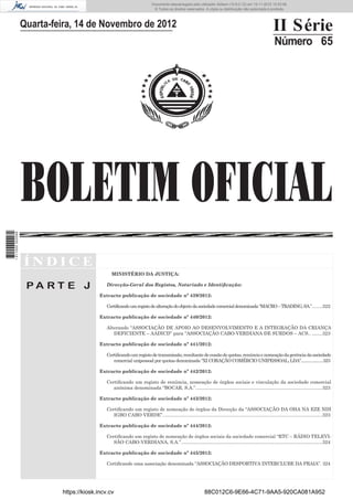 BOLETIM OFICIAL
II Série
Número 65
Í N D I C E
P A R T E J
MINISTÉRIO DA JUSTIÇA:
Direcção-Geral dos Registos, Notariado e Identiﬁcação:
Extracto publicação de sociedade nº 439/2012:
Certificandoumregistodealteraçãodoobjectodasociedadecomercialdenominada“MACRO–TRADING,SA.”........322
Extracto publicação de sociedade nº 440/2012:
Alterando “ASSOCIAÇÃO DE APOIO AO DESENVOLVIMENTO E A INTEGRAÇÃO DA CRIANÇA
DEFICIENTE – AADICD” para “ASSOCIAÇÃO CABO-VERDIANA DE SURDOS – ACS.. ........323
Extracto publicação de sociedade nº 441/2012:
Certiﬁcandoumregistodetransmissão,resultantedecessãodequotas,renúnciaenomeaçãodagerênciadasociedade
comercial unipessoal por quotas denominada “XI CORAÇÃO COMÉRCIO UNIPESSOAL, LDA”.....................323
Extracto publicação de sociedade nº 442/2012:
Certiﬁcando um registo de renúncia, nomeação de órgãos sociais e vinculação da sociedade comercial
anónima denominada “BOCAR, S.A.”................................................................................................323
Extracto publicação de sociedade nº 443/2012:
Certiﬁcando um registo de nomeação de órgãos da Direcção da “ASSOCIAÇÃO DA OHA NA EZE NDI
IGBO CABO VERDE”.........................................................................................................................323
Extracto publicação de sociedade nº 444/2012:
Certiﬁcando um registo de nomeação de órgãos sociais da sociedade comercial “RTC – RÁDIO TELEVI-
SÃO CABO-VERDIANA, S.A.”...........................................................................................................324
Extracto publicação de sociedade nº 445/2012:
Certiﬁcando uma associação denominada “ASSOCIAÇÃO DESPORTIVA INTERCLUBE DA PRAIA”. 324
Quarta-feira, 14 de Novembro de 2012
https://kiosk.incv.cv 88C012C6-9E66-4C71-9AA5-920CA081A952
Documento descarregado pelo utilizador Adilson (10.8.0.12) em 15-11-2012 10:53:08.
© Todos os direitos reservados. A cópia ou distribuição não autorizada é proibida.
1611000002089
 