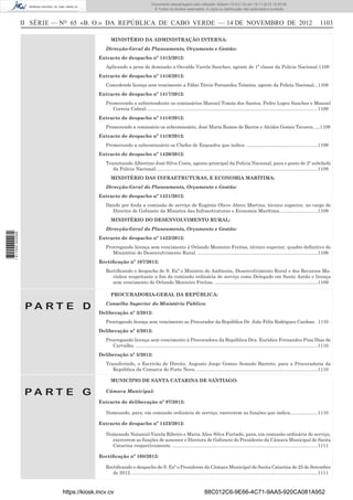 II SÉRIE — NO
65 «B. O.» DA REPÚBLICA DE CABO VERDE — 14 DE NOVEMBRO DE 2012 1103
MINISTÉRIO DA ADMINISTRAÇÃO INTERNA:
Direcção-Geral do Planeamento, Orçamento e Gestão:
Extracto de despacho nº 1415/2012:
Aplicando a pena de demissão a Osvaldo Varela Sanches, agente de 1ª classe da Policia Nacional.1108
Extracto de despacho nº 1416/2012:
Concedendo licença sem vencimento a Fábio Tércio Fernandes Teixeira, agente da Policia Nacional...1108
Extracto de despacho nº 1417/2012:
Promovendo a subintendente os comissários Manuel Tomás dos Santos, Pedro Lopes Sanches e Manuel
Correia Cabral..................................................................................................................................1109
Extracto de despacho nº 1418/2012:
Promovendo a comissário os subcomissário, José Maria Ramos de Barros e Alcides Gomes Tavares......1109
Extracto de despacho nº 1419/2012:
Promovendo a subcomissário os Chefes de Esquadra que indica. ......................................................1109
Extracto de despacho nº 1420/2012:
Transitando Albertino José Silva Costa, agente principal da Polícia Nacional, para o posto de 2º subchefe
da Polícia Nacional...........................................................................................................................1109
MINISTÉRIO DAS INFRAETRUTURAS, E ECONOMIA MARÍTIMA:
Direcção-Geral do Planeamento, Orçamento e Gestão:
Extracto de despacho nº 1421/2012:
Dando por ﬁnda a comissão de serviço de Eugénio Olavo Abreu Martins, técnico superior, no cargo de
Director de Gabinete da Ministra das Infraestruturas e Economia Marítima.............................1109
MINISTÉRIO DO DESENVOLVIMENTO RURAL:
Direcção-Geral do Planeamento, Orçamento e Gestão:
Extracto de despacho nº 1422/2012:
Prorrogando licença sem vencimento à Orlando Monteiro Freitas, técnico superior, quadro deﬁnitivo do
Ministério do Desenvolvimento Rural. ...........................................................................................1109
Rectiﬁcação nº 107/2012:
Rectiﬁcando o despacho de S. Exª o Ministro do Ambiente, Desenvolvimento Rural e dos Recursos Ma-
rinhos respeitante a ﬁm da comissão ordinária de serviço como Delegado em Santo Antão e licença
sem vencimento de Orlando Monteiro Freitas. ..............................................................................1109
P A R T E D
PROCURADORIA-GERAL DA REPÚBLICA:
Conselho Superior do Ministério Público:
Deliberação nº 3/2012:
Prorrogando licença sem vencimento ao Procurador da República Dr. João Félix Rodrigues Cardoso. .1110
Deliberação nº 4/2012:
Prorrogando licença sem vencimento à Procuradora da República Dra. Eurídice Fernandes Pina Dias de
Carvalho. ..........................................................................................................................................1110
Deliberação nº 5/2012:
Transferindo, o Escrivão de Direito, Augusto Jorge Gomes Semedo Barreto, para a Procuradoria da
República da Comarca do Porto Novo.............................................................................................1110
P A R T E G
MUNICÍPIO DE SANTA CATARINA DE SANTIAGO:
Câmara Municipal:
Extracto de deliberação nº 97/2012:
Nomeando, para, em comissão ordinária de serviço, exercerem as funções que indica.....................1110
Extracto de despacho nº 1423/2012:
Nomeando Nataniel Varela Ribeiro e Maria Alice Silva Furtado, para, em comissão ordinária de serviço,
exercerem as funções de assessor e Diretora de Gabinete do Presidente da Câmara Municipal de Santa
Catarina respectivamente. ..............................................................................................................1111
Rectiﬁcação nº 108/2012:
Rectiﬁcando o despacho de S. Exª o Presidente da Câmara Municipal de Santa Catarina de 25 de Setembro
de 2012..............................................................................................................................................1111
https://kiosk.incv.cv 88C012C6-9E66-4C71-9AA5-920CA081A952
Documento descarregado pelo utilizador Adilson (10.8.0.12) em 15-11-2012 10:53:08.
© Todos os direitos reservados. A cópia ou distribuição não autorizada é proibida.
1611000002089
 