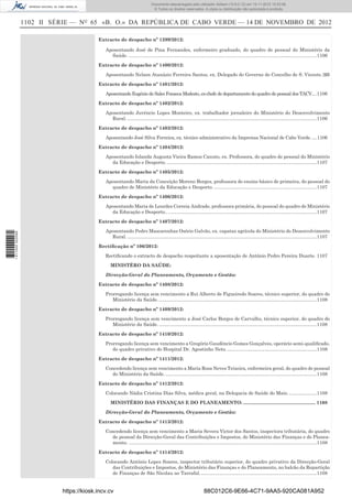 1102 II SÉRIE — NO
65 «B. O.» DA REPÚBLICA DE CABO VERDE — 14 DE NOVEMBRO DE 2012
Extracto de despacho nº 1399/2012:
Aposentando José de Pina Fernandes, enfermeiro graduado, do quadro de pessoal do Ministério da
Saúde. ...............................................................................................................................................1106
Extracto de despacho nº 1400/2012:
Aposentando Nelson Atanázio Ferreira Santos, ex. Delegado do Governo do Concelho de S. Vicente.1106
Extracto de despacho nº 1401/2012:
Aposentando Eugénio de Sales Fonseca Modesto, ex-chefe de departamento do quadro de pessoal dos TACV....1106
Extracto de despacho nº 1402/2012:
Aposentando Juvêncio Lopes Monteiro, ex. trabalhador jornaleiro do Ministério do Desenvolvimento
Rural. ................................................................................................................................................1106
Extracto de despacho nº 1403/2012:
Aposentando José Silva Ferreira, ex. técnico administrativo da Imprensa Nacional de Cabo Verde. ....1106
Extracto de despacho nº 1404/2012:
Aposentando Iolanda Augusta Vieira Ramos Canuto, ex. Professora, do quadro de pessoal do Ministério
da Educação e Desporto. ..................................................................................................................1107
Extracto de despacho nº 1405/2012:
Aposentando Maria da Conceição Moreno Borges, professora do ensino básico de primeira, do pessoal do
quadro de Ministério da Educação e Desporto. ..............................................................................1107
Extracto de despacho nº 1406/2012:
Aposentando Maria de Lourdes Correia Andrade, professora primária, do pessoal do quadro de Ministério
da Educação e Desporto.. .................................................................................................................1107
Extracto de despacho nº 1407/2012:
Aposentando Pedro Mascarenhas Osório Galvão, ex. capataz agrícola do Ministério do Desenvolvimento
Rural. ................................................................................................................................................1107
Rectiﬁcação nº 106/2012:
Rectiﬁcando o extracto de despacho respeitante a aposentação de António Pedro Pereira Duarte. 1107
MINISTÉRO DA SAÚDE:
Direcção-Geral do Planeamento, Orçamento e Gestão:
Extracto de despacho nº 1408/2012:
Prorrogando licença sem vencimento a Rui Alberto de Figueiredo Soares, técnico superior, do quadro do
Ministério da Saúde. ........................................................................................................................1108
Extracto de despacho nº 1409/2012:
Prorrogando licença sem vencimento a José Carlos Borges de Carvalho, técnico superior, do quadro do
Ministério da Saúde. ........................................................................................................................1108
Extracto de despacho nº 1410/2012:
Prorrogando licença sem vencimento a Gregório Gaudêncio Gomes Gonçalves, operário semi-qualiﬁcado,
do quadro privativo do Hospital Dr. Agostinho Neto. ....................................................................1108
Extracto de despacho nº 1411/2012:
Concedendo licença sem vencimento a Maria Rosa Neves Teixeira, enfermeira geral, do quadro de pessoal
do Ministério da Saúde. ...................................................................................................................1108
Extracto de despacho nº 1412/2012:
Colocando Nádia Cristina Dias Silva, médica geral, na Delegacia de Saúde do Maio. .....................1108
MINISTÉRIO DAS FINANÇAS E DO PLANEAMENTO: ....................................................... 1108
Direcção-Geral do Planeamento, Orçamento e Gestão:
Extracto de despacho nº 1413/2012:
Concedendo licença sem vencimento a Maria Severa Victor dos Santos, inspectora tributária, do quadro
de pessoal da Direcção-Geral das Contribuições e Impostos, do Ministério das Finanças e do Planea-
mento. ...............................................................................................................................................1108
Extracto de despacho nº 1414/2012:
Colocando António Lopes Soares, inspector tributário superior, do quadro privativo da Direcção-Geral
das Contribuições e Impostos, do Ministério das Finanças e do Planeamento, no balcão da Repartição
de Finanças de São Nicolau no Tarrafal.........................................................................................1108
https://kiosk.incv.cv 88C012C6-9E66-4C71-9AA5-920CA081A952
Documento descarregado pelo utilizador Adilson (10.8.0.12) em 15-11-2012 10:53:08.
© Todos os direitos reservados. A cópia ou distribuição não autorizada é proibida.
1611000002089
 