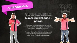 O programa que é uma verdadeira mesa
de bar, onde o futebol é discutido com
humor, parcialidade e
paixão.
Trazendo informações de uma forma
irreverente, criativa e original, com notícias,
imagens e vídeos engraçados.
A dupla Grenal tem tratamento especial,
com muito espaço para cornetas no
clima mais divertido da rivalidade.
 