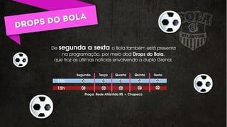 De segunda a sexta o Bola também está presenta
na programação, por meio dod Drops do Bola,
que traz as últimas notícias envolvendo a dupla Grenal.
Segunda Terça Quarta Quinta Sexta
11h
15h
Praça: Rede Atlântida RS + Chapecó
 