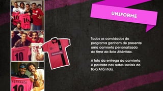 ONLINE/REDES SOCIAIS:
Blog
Defender as sessões que já existe: Corneta, Almanaque
esportivo
Cornetarista: posts mais cornetas.
Grenalizando o Universo: aleatoriedades identificadas com a
dupla GreNal.
Twitter
Social do Bola: Twitter de retweets dos sócios do bola.
Defender Facebook e Twitter do Bola (criar a social do bola:
retweets dos sócios do bola)
Todos os convidados do
programa ganham de presente
uma camiseta personalizada
do time do Bola Atlântida.
A foto da entrega da camiseta
é postada nas redes sociais do
Bola Atlântida.
 